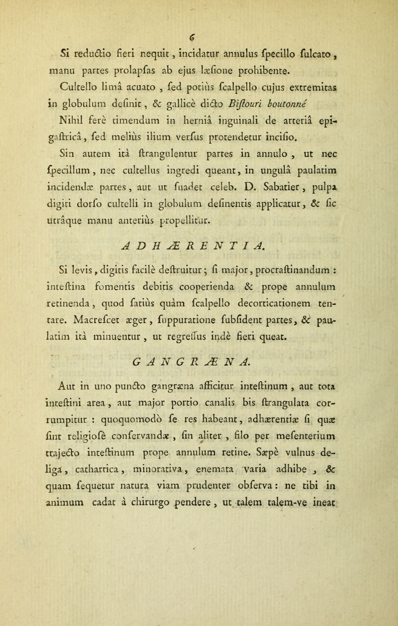 (? Si redudio fieri nequit, incidatur annulus fpecillo fulcato, manu partes prolapfas ab ejus hxfione prohibente. Cultello lima acuato , fed potius fcalpello cujus extremitas in globulum definit, & gallice dido Bijiouri boutonni Nihil fere timendum in hernia inguinali de arteria epi- gaftrica, fed melius ilium verfus protendetur inclfio. Sin autem ita ftrangulentur partes in annulo , ut nec fpecillum, nec cultellus ingredi queant, in ungula paulatim incidendx partes, aut ut fuadet celeb. D. Sabatier, pulpa digiti dorfo cultelli in globulum definentis applicatur, & fic utraque manu anterius propellitur. ADHAERENTI A. Si levis, digitis facile deftruitur; fi major, procraftinandum : inteftina fomentis debitis cooperienda & prope annulum retinenda, quod fatius quam fcalpello decorticationem ten- tare. Macrefcet teger, fuppuratione fubfident partes, pau- latim ita minuentur , ut regrelTus inde fieri queat. GANGRENA. Aut in uno pundo gangrxna afficitur inteftlnum , aut tota inteftini area , aut major portio canalis bis ftrangulata cor- rumpitur : quoquomodb fe res habeant, adhaerentix fi qux fint religiofe confervandx , fin aliter , filo per mefenterium trajedo inteftinum prope annulum retine. Sxpe vulnus de- liga , cathartica, minorativa, enemata varia adhibe , &c quam fequetur natura viam prudenter obferva: ne tibi in animum cadat d chirurgo pendere, ut. talem talem-ve ineat