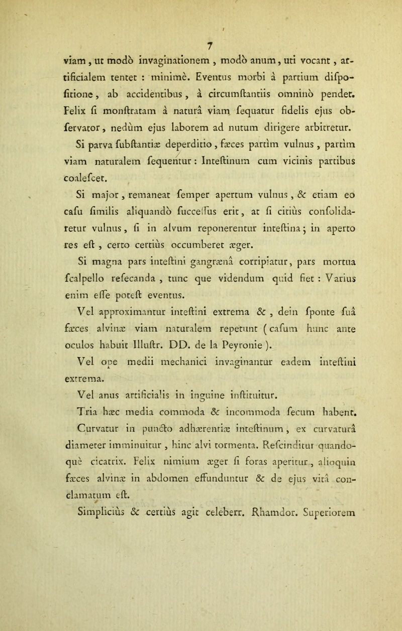 viam , ut modo invaginationem , modo anum, uti vocant, ar- tificialem tentet : minime. Eventus morbi a partium difpo- firione, ab accidentibus, a circumftantiis omnino pendet. Felix fi monftratam a natura viam, fequatur fidelis ejus ob- fervator, nedum ejus laborem ad nutum dirigere arbitretur. Si parva fubftantite deperditio , faeces partim vulnus, partlm viam naturalem fequentur: Inteftinum cum vicinis partibus coalefcet. Si major, remaneat femper apertum vulnus, & etiam eo cafu fimilis aliquando fuccelfus erit, at fi citius confolida- retur vulnus, fi in alvum reponerentur inteftina j in aperto res eft , certo certius occumberet xger. Si magna pars inteftini gangraena corripiatur, pars mortua fcalpello refecanda , tunc que videndum quid fiet : Varius enim efie poteft: eventus. Vel approximantur inteftini extrema & , dein fponte fua faeces alvinae viam naturalem repetunt (cafum hunc ante oculos habuit Illuftr. DD. de la Peyronie ). Vel ope medii mechanici invaginantur eadem inteftini extrema. Vel anus artificialis in inguine inftituitur. O Tria haec media commoda & incommoda fecum habent. Curvatur in pun6lo adhaerenrice inteftinum, ex curvatura diameter imminuitur , hinc alvi tormenta. Refcinditur quando- que cicatrix. Felix nimium aeger fi foras aperitur, alioquin faeces alvinae in abdomen effunduntur & de ejus vita con- clamatum eft. Simplicius & certius agit celeberr. Rhamdor. Superiorem