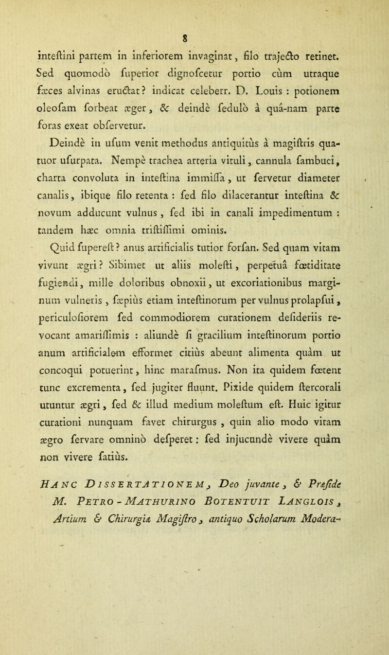 s inteftini partem in inferiorem invaginat, filo trajedo retinet. Sed quomodo fuperior dignofcetur portio cum utraque fieces alvinas erudat? indicat celeberr. D. Louis : potionem oleofam forbeac aeger, & deinde fedulb a qua-nam parte foras exeat obfervetur. Deinde in ufum venit methodus antiquitus a magiftris qua- titor ufurpata. Nempe trachea arteria vituli, cannula fambuci, charta convoluta in inteftina immilTa, ut fervetur diameter canalis, ibique filo retenta : fed filo dilacerantur inteftina & novum adducunt vulnus, fed ibi in canali impedimentum : tandem haec omnia triftiftimi ominis. Quid fupereft ? anus artificialis tutior forfan. Sed quam vitam vivunt aegri ? Sibimet ut aliis molefti, perpetua foetiditate fugiendi, mille doloribus obnoxii, ut excoriationibus margi- num vulneris, faepius etiam inteftinorum per vulnus prolapfui, periculofiorem fed commodiorem curationem defideriis re- vocant amariftimis : aliunde fi gracilium inteftinorum portio anum artificiale efformet citius abeunt alimenta quam ut concoqui potuerint, hinc marafmus. Non ita quidem foetent tunc excrementa, fed jugiter fluunt. Pixide quidem ftercorali utuntur aegri, fed 6c illud medium moleftum eft. Huic igitur curationi nunquam favet chirurgus , quin aho modo vitam aegro fervare omnino defperet: fed injucunde vivere quam non vivere fatius. c Dissertationem ^ Deo juvante ^ & Pr&Jide M. Petro - Mathurino Botentuit Langlois j Artium & ChirurgiA Magijlro ^ antiquo Scholarum Modera-