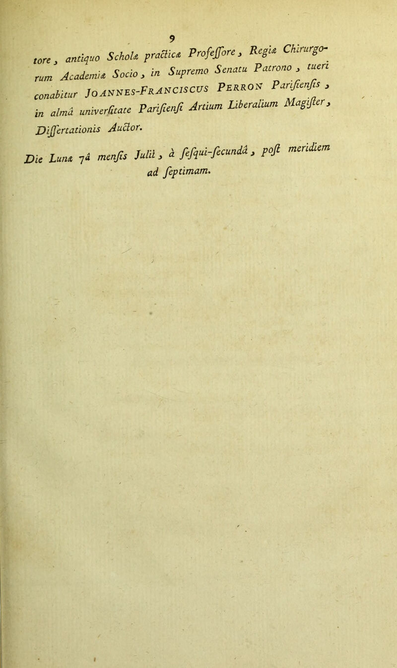 tore, mtiquo SchoU pradim Profeffore, Regu Chirurgo-^ rum AcaicmU Socio > in Supremo Senam Patrono, tuen conabitur JoAttms-PKAtrcisCUS PERROtc Par^enfa , in alma umverbate Pariftenfi Artium Liberaltum Magtjler, DiJJcrtationis Auclor. Die Lutu 7^ mcnfis Julii, J fefqui-fecundi. pofi meridiem ad feptimam.