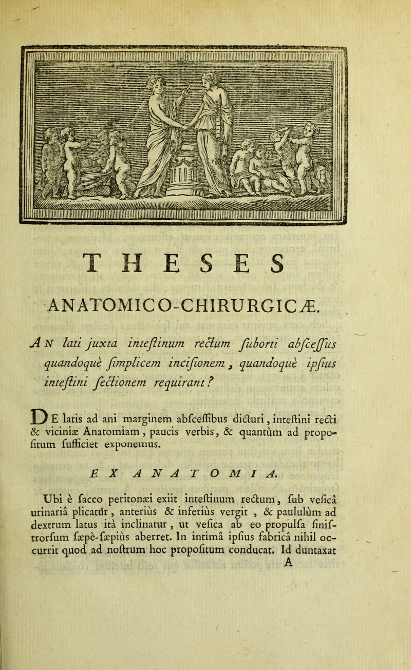 THESES ANATOMICO-CHIRURGICtE. A N lati juxta intejlinum reclum fuborti abfcejjus quandoque Jimplicem zncifLonem , quandoque ipjius inteflini feciionem requirant? D E latis ad. ani marginem abfceffibus dldluri, inteftini re£i:i & vicinis Anatomiam, paucis verbis, & quantum ad propo- litum fufficiet exponemus. EX ANATOMI A. Ubi e facco peritonsi exiit inteftinum re6tum, fub velica urinaria plicatdr , anterius & inferius vergit , & paululum ad dextrum latus ita inclinatur, ut vefica ab eo propulfa finif- trorfum fspe-fspius aberret. In intima ipfius fabrica nihil oc- currit quod ad noftrum hoc propofuum conducat. Id duntaxat