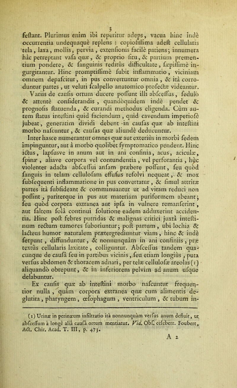 . . 5 . feftant. Plurimus enim ibi reperitur adeps, vacua hinc inde occurrentia undequaque replens : copioullima adeft cellularis 'tela, laxa, mollis, pervia, extenfionis facile patiensj innumera hac perreptant vafa qux, & proprio litu, & partium premen- tium pondere, & fanguinis reditus difficultate, fa:pillime in- gurgitantur. Hinc promptiffime fubit inflammatio, viciniam omnem depafcitur, in pus convertuntur omnia , & ita corro- duntur partes , ut veluti fcalpello anatomico profedfaz videantur. Variis de caufis ortum ducere pofiunt illi abfcefiTus, fedulb & attente confiderandis , quandoquidem inde pendet &c prognofis ftatuenda, & curandi methodus eligenda. Cum au- tem ftatus inreftini quid faciendum , quid cavendum imperiofe jubeat, generatim dividi debent dn caufas qux ab inteflini morbo nafciintur , & caufas qua: aliunde deducuntur. Inter hasce numerantur omnes qu£c aut exterius in morbi fedem impinguntur, aut a morbo quolibet fymptomatico pendent. Hinc idlus, lapfusve in anum aut in ani confinia, acus, acicuLx, fipina*, aliave corpora vel contundentia , vel perforantia , hpc violenter adadfa abfcefiui anfam praebere pofiimt, feu quod fanguis in telam cellulofam effufiis refolvi nequeat, dc mox fubfequenti inflammatione in pus convertatur, & fimul attritce partes ita fubfideant & comminuantur ut ad vitam reduci non poflint j pariterque in pus aut materiam puriformem abeant j leu quod corpora extranea aut ipfa in vulnere remanferint, aut faltem fola continui folutione eadem adduxerint acciden- tia. Hinc poft febres putridas & malignas critici juxta intefti- num redtum tumores fuboriuntur j poft partum , ubi lochia & ladleus humor naturalem praetergrediuntur viam, hinc Sc inde ferpunt , diffunduntur , & nonnunquam in ani confiniis , prae textus cellularis laxitate , colliguntur. Abfceffus tandem qua-' cunque de caufa feu in partibus vicinis , feu etiam longius , puta verfus abdomen & thoracem adnari, per telae cellulofie areolas (i) aliquando obrepunt, & in inferiorem pelvini ad anum ufque delabuntur. Ex caufis quae ab inteftini morbo nafcuntur frequen- tior nulla , quam corpora extranea quae cum alimentis de- glutita, pharyngem , oslophagum , ventriculum , 6c tubum in- (i) Urinx in perinxum infiltratio ita nonnunquam verfus anum defluit, ut abfceiTum a longe alia caufa ortum mentiatur, Obf. celeberr. Foubcrt, A61. Chk. Acad. T. III, p. 473.