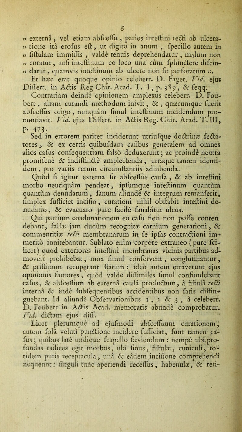 » externa, vel etiam abfcelTu , paries inteftini redi ab ulcera- M tione ita erofus eft, ut digito in anum , fpecillo autem in i> fiftulam immiffis j valde tenuis deprehendatur , malum non » curatur, nili inteftinum eo loco una cum fphindere difcin- j> datur, quamvis inteftinum ab ulcere non Iit perforatum «. Et hxc erat quoque opinio celeberr. D. Faget. f^id. ejus Diftert, in Adis Reg Chir. Acad. T. l, p. 589, & feqq. Contrariam deinde opinionem amplexus celeberr. D. Fou- bert, aliam curandi methodum inivit, & , qu^ccumque fuerit abfcelfus origo , nunquam limul inteftinum incidendum pro- nuntiavit. P^id. ejus Diftert. in Adis Reg. Chir. Acad. T. III, P- 473: ... Sed in errorem pariter inciderunt utriufque dodrinae feda- tores j & ex certis quibufdam caftbus generalem ad omnes .alios cafus confequentiam falso deduxerunt j ac proinde neutra promifcue & indiftinde ampledenda, utraque tamen identi- dem , pro variis rerum circumftantiis adhibenda. Quod fi igitur externa fit abfceftus caufa , & ab inteftini morbo neutiquam pendeat, ipfumque inteftinum quantum quantum denudatum, fanum aliunde & integrum remanferit, fimplex fufticiet incifio, curationi nihil obftabit inteftini de- nudatio, & evacuato pure facile fanabitur ulcus. Qui partium coadunationem eo cafu fieri non pofte conten debant, falfie jam dudum recognita carnium generationi, 8c commentitia; recli membranarum in fe ipfas contradioni im- merito innitebantur. Sublato enim corpore extraneo (pure fci- licet) qUod exteriores inteftini membranas vicinis partibus ad- moveri prohibebat, mox fimul confervent, conglutinantur , & priftinum recuperant ftatum : ideo autem erraverunt ejus opinionis fautores, quod valde diftimiles fimul confundebant cafus, & abfcelfum ab externa caufa produdum, a fiftula recli interna & inde fubfequentibus accidentibus non fatis diftin- guebant. Id aliunde Obfervationibus i , a & ,3 , a celeberr. D. Foubert in Adis Acad. memoratis abunde comprobatur. Vid. didam ejus dilT. Licet plerumque ad ejufmodi abfceftlmm curationem, cutem fola velufi pundione incidere fufticiar, funt tamen ca- fus; quibus late undique fcapello fieviendum : nempe ubi pro- fondas radices egit morbus, ubi finus, fiftulac, cuniculi, to- tidem puris receptacula, una & eadem incifione comprehendi nequeunt: finguh runc aperiendi receftlis, habenulte, & reti-