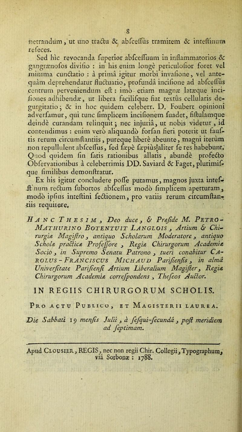 rsetrandiim, ut uno tradu & abfceffus tramitem & inteftinum refeces. Sed hic revocanda fuperlor abfcefliium in inflammatorios & gangrsenofos divifio : in his enim longe periculofior foret vel minima cundlatio : a prima igitur morbi invafione, vel ante- quam deprehendatur fludluatio, profunda incifione ad abfceflTus centrum perveniendum eft : imb- etiam magnie latceque inci- liones adhibendic, ut libera facilifque fiat textus cellularis de- gurgitatio j & in hoc quidem celeberr. D. Fouberc opinioni adverfamur, qui tunc fimplicem incifiqnem fuadet, fiftulamque deinde curandam relinquit; nec injuria, ut nobis videtur , id contendimus : enim vero aliquando forfan fieri poterit ut fauf- tis rerum circumflantiis, pureque libere abeunte, magni iterum non repullulentabfceflus, fed iWpe faepiusfaliter feres habebunt. Quod quidem fin fatis rationibus allatis , abunde profedlo Obfervationibus a celeberrimis DD. Saviard & Faget, plurimif- que fimilibus demonftratur. Ex his igitur concludere poflTe putamus, magnos juxta intef- fllnum redtum fubortos abfcelfus modo fimplicem aperturam, modo ipfius inteftini fedlionem, pro variis rerum circumftan» dis requii&re. N C T H E S 1 M J Deo duce ^ & Pmjide M. PetrO- Mathurino Botentuit Langlois j Artium & Chi- rurgia Magijlro 3 antiquo Scholarum Moderatore j antiquo SchoU praclicA Profejfore 3 Regu Chirurgorum Academidt Socid 3 in Supremo Senatu Patrono 3 tueri conabitur Ca- ROLUS - Franciscus Michaud Parifienfis 3 in alma Univerjitate Parijienji Artium Liberalium Magijler3 Regia Chirurgorum Academia correfpondens 3 Thefeos Auctor. IN REGIIS CHIRURGORUM SCHOLIS. Pro actu Pubi-ico, et Magisterii laurea. Die Sabbati i g menjis Julii 3 d fefqui-fecundd 3 poji meridiem ad feptimam. Apud Clousier, regis j nec non regii Chir. Collegii, Typographura^ via Sorbonaj; 1788.