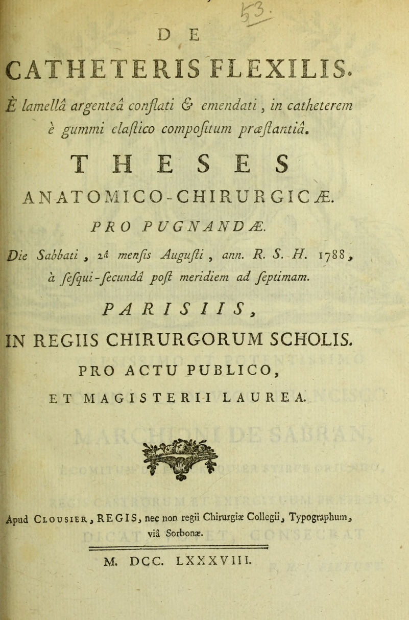 D E k3 CATHETERIS FLEXILIS. E lamella argentea conflati & emendati 3 in catheterem e gummi claflico compofitum pr ce flantia. H E S E S ANATOMICO-CHIRUEGICjE. P RO P U G NAND a£. Die Sabbati t menfis Augufti , R. S. H. 1788, E feflqui-fecunda pofl meridiem ad feptimam. PARISIIS, IN REGIIS CHIRURGORUM SCHOLIS. PRO ACTU PUBLICO, ET MAGISTERII LAUREA. Apud Clousier, REGIS, nec non regii Chirurgis Collegii, Typographum, via Sorbonse. M. DCC. LXXXVIII.