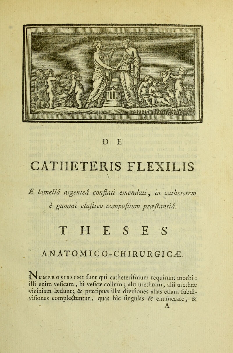 CATHETERIS FLEXILIS \ E lamella argentea conflati emendati, in catheterem e gummi elaflico compofitum protflantid. THESES ANATOMICO-CHIRURGICAt. N umerosissimi funt qui catheterifmum requirunt morbi: illi enim velicam , hi vefica: collum ; alii urethram, alii urethra: viciniam laedunt \ & praecipua: illae diviliones alias etiam fubdi- vifiones complebuntur, quas hic lingulas & enumerare, 8c A