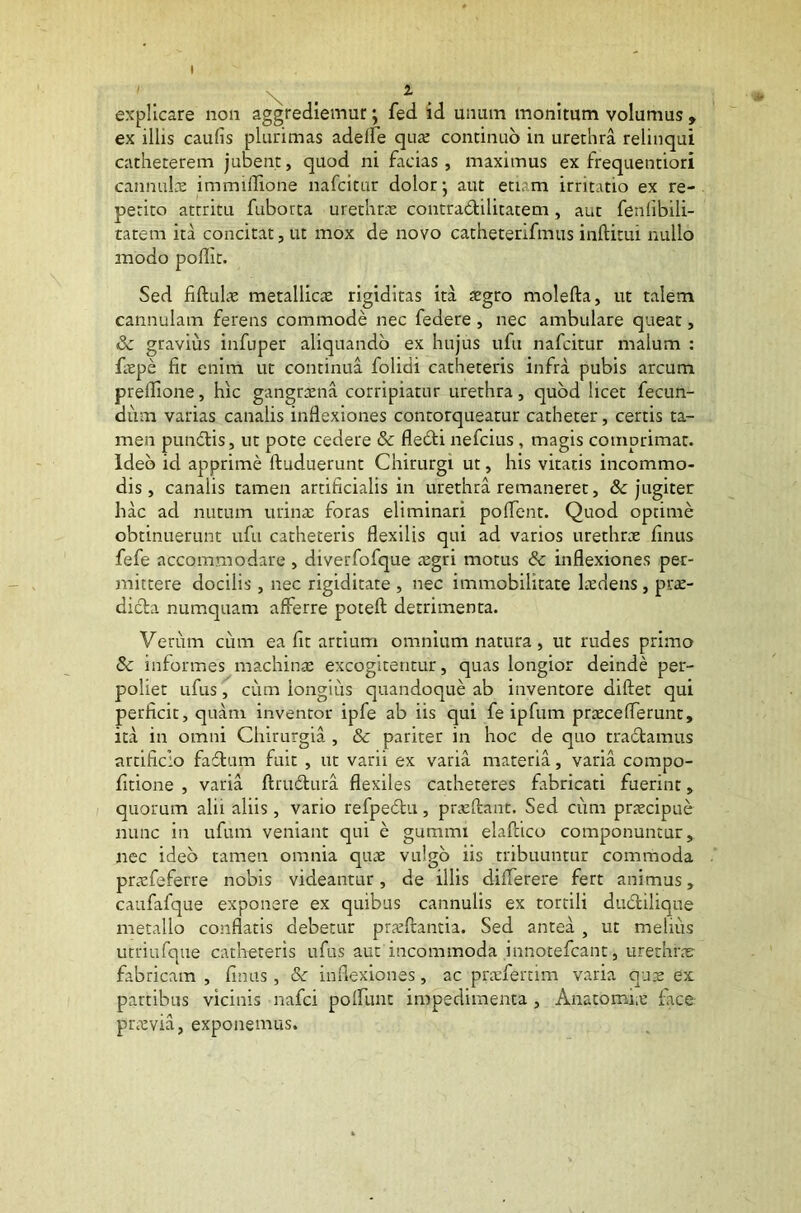 \ . explicare non aggrediemur; fed id unum monitum volumus , ex illis caulis plurimas adeffe quae continuo in urethra relinqui catheterem jubent, quod ni facias, maximus ex frequentiori cannulae immiffione nafcitur dolor; aut etiam irritatio ex re- petito attritu fuborta urethrae coutra&ilitatem, aut fenfibili- tatem ita concitat, ut mox de novo catheterifmus inftitui nullo modo poflit. Sed fiftulae metallica: rigiditas ita aegro molefta, ut talem cannulam ferens commode nec federe , nec ambulare queat, & gravius infuper aliquando ex hujus ufu nafcitur malum : faepe fit enim ut continua folidi catheteris infra pubis arcum prellione, hic gangraena corripiatur urethra, quod licet fecun- dum varias canalis inflexiones contorqueatur catheter, certis ta- men punblis, ut pote cedere & fledti nefcius , magis comprimat. Ideo id apprime ftuduerunt Chirurgi ut, his vitatis incommo- dis, canalis tamen artificialis in urethra remaneret, & jugiter hac ad nutum urinae foras eliminari poflent. Quod optime obtinuerunt ufu catheteris flexilis qui ad varios urethrae finus fefe accommodare , diverfofque aegri motus & inflexiones per- mittere docilis, nec rigiditate , nec immobilitate laedens, prae- dicta numquam afferre poteft detrimenta. Verum cum ea fit artium omnium natura, ut rudes primo & informes machinae excogitentur, quas longior deinde per- poliet ufus, cum longius quandoque ab inventore diftet qui perficit, quam inventor ipfe ab iis qui fe ipfum praeceflerunt, ita in omni Chirurgia , & pariter in hoc de quo tractamus artificio fabtum fuit , ut varii ex varia materia, varia compo- fitione , varia ftrudtura flexiles catheteres fabricati fuerint, quorum alii aliis, vario refpe&u, praeftant. Sed cum praecipue nunc in ufum veniant qui e gumini elaftico componuntur, nec ideo tamen omnia quae vulgo iis tribuuntur commoda praefeferre nobis videantur, de illis differere fert animus, caafafque exponere ex quibus cannulis ex tortili dubtilique metallo conflatis debetur praeftantia. Sed antea , ut melius utriufque catheteris ufus aut incommoda innotefcant , urethrae fabricam , finus, & inflexiones, ac praeferam varia quae ex partibus vicinis nafci pofiunt impedimenta , Anatomiae face praevia, exponemus.