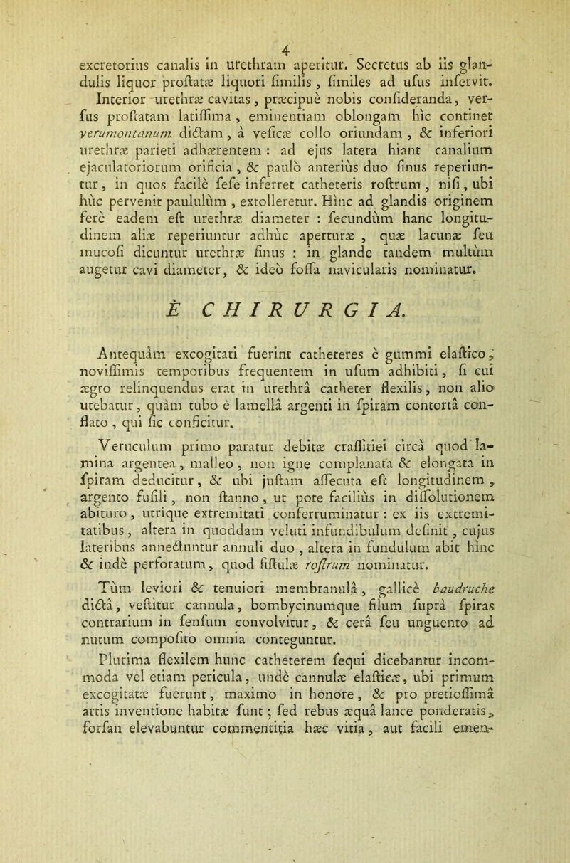 excretorius canalis in urethram aperitur. Secretus ab iis glan- dulis liquor proflatas liquori fimilis , fimiles ad ufus infervit. Interior urethras cavitas, praecipue nobis confideranda, ver- ius profcatam latiffima, eminentiam oblongam hic continet verumontanum didtam, a veficte collo oriundam , & inferiori urethrae parieti adhaerentem : ad ejus latera hiant canalium ejaculatoriorum orificia , & paulo anterius duo finus reperiun- tur, in quos facile fefe inferret catheteris roftrum , nifi,ubi huc pervenit paululum , extolleretur. Hinc ad glandis originem fere eadem eft urethrae diameter : fecundum hanc longitu- dinem aliae reperiuntur adhuc aperturae , quae lacunae feu mucofi dicuntur urethrae finus : in glande tandem multum augetur cavi diameter, & ideo foffa navicularis nominatur. E CHIRURGIA. Antequam excogitati fuerint catheteres e gummi elaftico.,' noviftimis temporibus frequentem in ufum adhibiti, fi cui aegro relinquendus erat in urethra catheter flexilis, non alio utebatur, quam tubo e lamella argenti in fpiram contorta con- flato , qui lic conficitur. Veruculum primo paratur debitae craflitiei circa quod la- mina argentea, malleo , non igne complanata & elongata in fpiram deducitur, & ubi juftam aflecuta eft longitudinem , argento fufili, non ftanno, ut pote facilius in dilfolutionem abituro , utrique extremitati conferruminatur : ex iis extremi- tatibus , altera in quoddam veluti infundibulum definit , cujus lateribus anne&untur annuli duo , altera in fundulum abit hinc & inde perforatum, quod fiftulne roftrum nominatur. Tum leviori & tenuiori membranula, gallice baudruche didfa, veftitur cannula, bombycinumque filum fupra fpiras contrarium in fenfum convolvitur, & cera feu unguento ad nutum compofito omnia conteguntur. Plurima flexilem hunc catheterem fequi dicebantur incom- moda vel etiam pericula, unde cannulae elaftieee, ubi primum excogitatae fuerunt, maximo in honore, 8c pro pretioflima artis inventione habita: funt; fed rebus a5qua lance ponderatiss forfan elevabuntur commentitia haec vitia, aut facili emea-