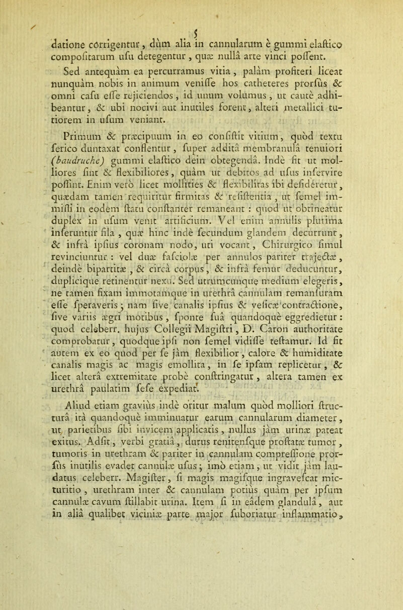 datione corrigentur , dum alia in cannularum e gummi elaftieo compofitarum ufu detegentur , quae nulla arte vinci pollent. Sed antequam ea percurramus vitia , palam profiteri liceat nunquam nobis in animum venifie hos catheteres prorlus & omni cafu efle rejiciendos, id unum volumus , ut caute adhi- beantur, Sc ubi nocivi aut inutiles forent, alteri metallici tu- tiorem in ufum veniant. Primum & praecipuum in eo confiftit vitium, quod textu ferico duntaxat conflentur, fuper addita membranula tenuiori (baudruchc) gummi elaflico dein obtegenda. Inde fit ut mol- liores fint tk flexibiliores, quam ut debitos ad ufus infervire poflint. Enim vero licet mollities & flexibilitas ibi defideretur, quaedam tamen requiritur firmitas & refiftentia , ut femel im- mifli in eodem flatu conftanter remaneant : quod ut obtineatur duplex in ufum venit artificium. Vel enim arrnulis plurima inferuntur fila , quae hinc inde fecundum glandem decurrunr, & infra ipfius coronam nodo, uti vocant, Chirurgico fimul revinciuntur : vel dua: fafciolne per annulos pariter trajedtae, deinde bipartitae , & circa corpus, Sc infra femur deducuntur, duplicique retinentur nexu. Sed utrumcunque medium elegeris, ne tamen fixam immotanique in urethra cannulam remanfuram elfe fperaveris j nam five canalis ipfius Sc velicxcontradHone, five variis aegri motibus, fponre fua quandoque eggredietur: quod celeberr. hujus Collegii Magiftri, D. Caron authoritate comprobatur, quodque iph non femel vidifle teftamur. Id fit autem ex eo quod per fe jam flexibilior, calore Sc htimiditate canalis magis ac magis emollita, in fe ipfam replicetur, & licet altera extremitate probe conftringatur, altera tamen ex urethra paulatim fefe expediat. Aliud etiam gravius inde oritur malum quod molliori ftruc- tura ita quandoque imminuatur earum cannularum diameter, ut parietibus fibi invicem applicatis , nullus jam urinae pateat exitus. Adfit, verbi gratia, durus renitenfque proflatae tumor, tumoris in urethram & pariter in cannulam cpmpreffione pror- fus inutilis evadet cannulae ufus; imo etiam, ut vidit jam lau- datus celeberr. Magifter, fi magis magifque ingravefcat mic- turitio , urethram inter & cannulam potius quam per ipfum cannulae cavum ftillabit urina. Item fi in eadem glandula, aut in alia qualibet viciniae parte major fuboriatur inflammatio»