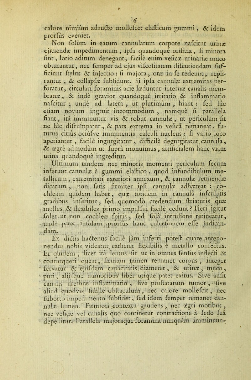calore nimium adaudo mollefcet elafticum gumini, 8c idem prorfus eveniet. Non folum in earum cannularum corpore nafcitur urinae ejiciendae impedimentum , ipfa quandoque orificia, fi minora fint, lotio aditum denegant, facile enim veficae urinariae muco obturantur, nec femper ad ejus vifcofitatem difcuriendam fuf- ficiunt ftylus & injectio : fi majora, orae in fe redeunt, repli- cantur , & collapfie fubfidunt. Si ipfa cannulae extremitas pet- foratur, circulari foraminis acie laeduntur internae canalis mem- branae , & inde gravior quandoque irritatio & inflammatio nafcitur ; unde ad latera , ut plurimum , hiant : fed hic etiam novum ingruit incommodum , namque fi parallela fiant, ita imminuitur vis &c robur cannulae, ut periculum fit ne hic difrumpatur, & pars extrema in vefica remaneat, fu- turus citius ociufve imminentis calculi nucleus : fi vario loco aperiantur, facile ingurgitatur, difficile degurgitatur cannula, & aegre admodum ut fupra monuimus , artificialem hanc viam urina quandoque ingreditur. Ultimum tandem nec minoris momenti periculum fecum \ inferunt cannulae e gummi elaflico , quod infundibulum me- tallicum , extremitati exteriori annexum, & cannulae retinendae dicatum , non fatis firmiter ipfi cannulae adhaereat : co- chleam quidem habet, quae totidem in cannula infculptis gradibus inferitur, fed quomodo credendum ftriaturis quae molles & flexibiles primo impulfui facile cedunt? Fieri igitur ■folet ut non cochleae fpjris , fed fola intrufione retineatur, unde pacet infidam prorfus hanc cohcefionem efle judican- dam. Ex didis hademis facile jam inferri poteft quare antepo- nendus nobis videatur catheter flexibilis e metallo confedus. Et quidem , licet ita lentus fit ut in omnes fenfus infledi & contorqueri queat, firmum tamen remanet corpus, integer - fervatur & 'fjilfdem capacitatis diameter, & urinae, muco, puri, aliifque fiumoribuV liber utique pacet exitus. Sive adfit canalis urethrae inflammatio , five proflatarum tumor, five aliud quodvis fifnile obftaculum, nec calore mollefcic, nec fuborto impedimento fubfidet, fed idem femper remanet can- nule lumen. Firmiori .contextu gaudens, nec aegri motibus , nec veficae vel canalis quo continetur contradione a fede fua depellitur. Parallela majoraque foramina nunquam imminuunv /