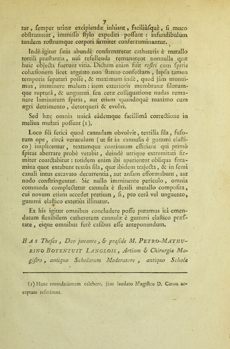 cur, femper urino excipiendo inhiant, faciliufque, fi muco obftruuntur , immiffo ftylo expediri pofiunt : infundibulum tandem roftrumque corpori firmiter conferruminantur. ^ Inde igitur fatis abunde confirmaretur catheteris e metallo tortili proflantia, nifi refellenda remanerent nonnulla quo huic objedta fuerunt vitia. Didium enim fuit rojlri cum fpiris cohofionem licet argefito non flanno confedtam , lapfu tamen temporis feparari poffe, & maximum inde, quod jam monui- mus , imminere malum : item exterioris membrano filorum- que ruptura, & unguenti feu cero coiiiquatione nudas rema- nere laminarum fpiras, aut etiam quandoque maximo cum ogri detrimento , detorqueri & evolvi. Sed hoc omnia unica eademque facillima correctione in melius mutari poffunt(i). Loco fili ferici quod cannulam obvolvit, textilia fila, fufo- rum ope, circa veruculum (ut fit in cannulis e gummi elafii- co) implicentur, textumque continuum efficiant qui primo fpiras aberrare probe vetabit, deinde utrique extremitati fir- miter coardtabitur : totidem enim ibi aperientur obliqua fora- mina quot extabunt textus fila, quo ibidem trajecta, & in femi canali intus excavato decurrentia, aut anfam efformabunt, aut nodo confringentur. Sic nullo imminente periculo, omnia commoda compledtetur cannula e flexili metallo compofita, cui novum etiam accedet pretium,, fi, pro cera vel unguento, gummi elaftico exterius illinatur. Ex his igitur omnibus concludere poffe putamus ita emen- datum flexibilem catheterem cannulo e gummi elaftico prof- lare , eique omnibus fere cafibus effe anteponendum. Has Thefes 3 Deo juvante 3 & prsjlde M. Petro-Mathu- /*■* • ' N rino Botentuit Langloisj Artium & Chirurgia Ma~ gi/Iro j antiquo Scholarum Moderatore 3 antiquo Schola (i)Hanc emendationem cdeberr. jam laudato Magiftro D. Caron ac- ceptam referimus.