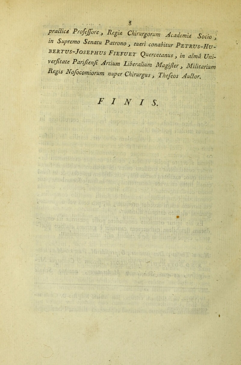 ' ‘f • pmcliu Profeffore , Regia Chirurgorum Academu Socio ; “ SuPrcmo Senatu Patrono, tueri conabitur Petrvs-Hv‘ EERTUS-Josephus Fiefuet Quercetanus, in alma Uni- verjitate Parifienfi Ardum Liberalium Magijler, Militarium Regis Nofocomiorum nuper Chirurgus, Thefeos Auclor. FINIS.
