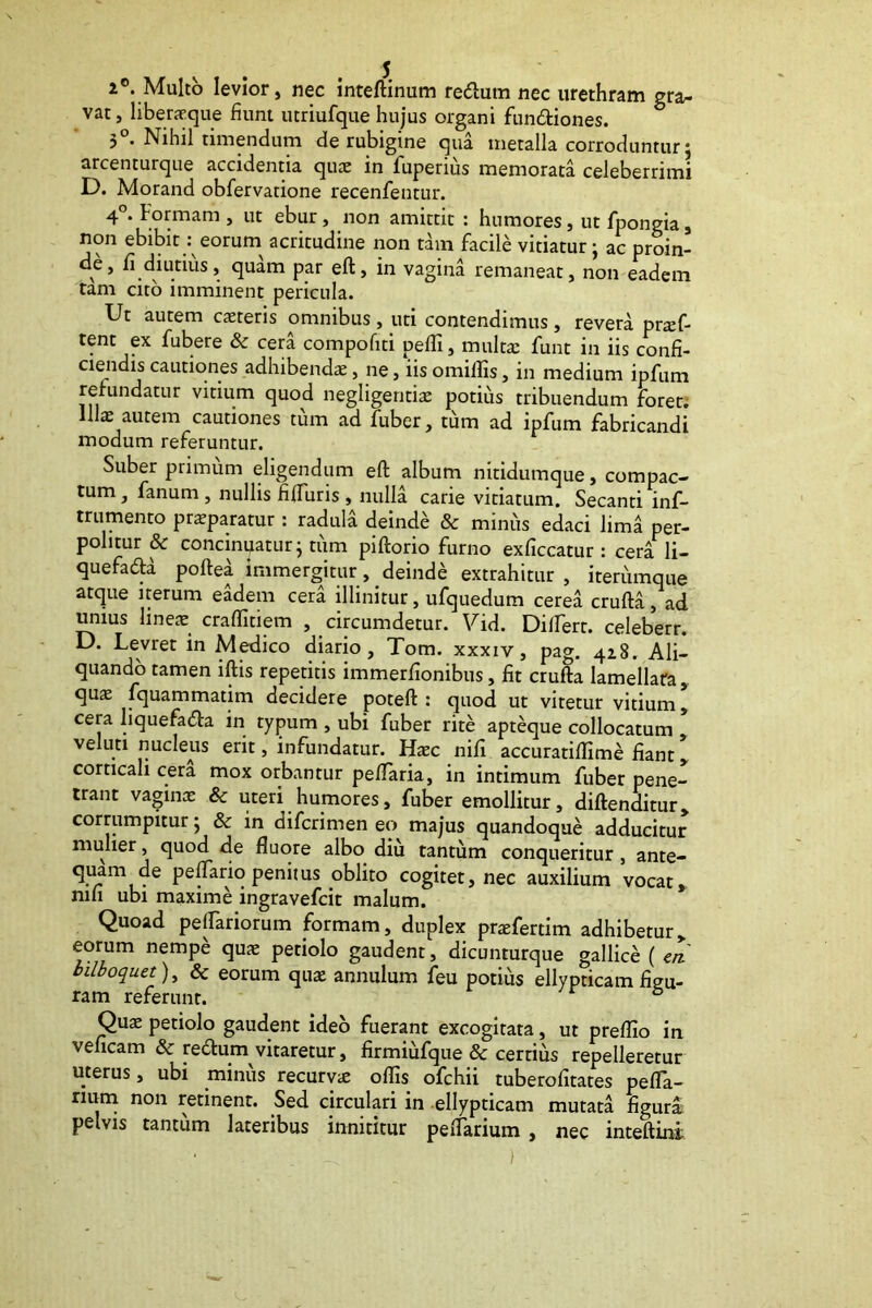 2°. Multo levior, nec inteftinum re<ftum nec urethram gra- vat , liberaeque fiunt utriufque hujus organi functiones. 3°. Nihil timendum de rubigine qua metalla corroduntur; arcenturque accidentia quae in lupenus memorata celeberrimi D. Morand obfervatione recenfentur. 4°. Formam , ut ebur, non amittit : humores, ut fpongia, non ebibit: eorum acritudine non tam facile vitiatur • ac proin- de, fi diutius, quam par eft, in vagina remaneat, non eadem tam cito imminent pericula. Ut autem caeteris omnibus, uti contendimus, revera prad- tent ex fubere & cera compofiti pedi, multa; funt in iis confi- ciendis cautiones adhibenda:, ne, iis omillis, in medium ipfum retundatur vitium quod negligeritia; potius tribuendum foret. Ua; autem cautiones tum ad fuber, tum ad ipfum fabricandi modum referuntur. Suber primum eligendum eft album nitidumque, compac- tum , fanum , nullis fifturis , nulla carie vitiatum. Secanti inf- trumento prxparatur: radula deinde & minus edaci lima per- politur 8c concinnatur j tum piftorio furno exficcatur : cera li- quefada poftea immergitur, deinde extrahitur , iterumque atque iterum eadem cera illinitur, ufquedum cerea crufta, ad unius linea; craflitiem , circumdetur. Vid. Dilfert. celeberr. D. Levret in Medico diario, Tom. xxxiv, pag. 428. Ali- quando tamen iftis repetitis immerfionibus, fit crufta lamellafa, qus fquammatim decidere poteft : quod ut vitetur vitium * cera liquefacfta in typum , ubi fuber rite apteque collocatum veluti nucleus erit, infundatur. Haec nifi accuratiflime fiant, corticali cera mox orbantur peflaria, in intimum fuber pene- trant vagina; & uteri humores, fuber emollitur, diftenditur, corrumpitur • & in difcrimen eo majus quandoque adducitur mulier, quod de fluore albo diu tantum conqueritur , ante- peFfario penitus oblito cogitet, nec auxilium vocat, nifi ubi maxime ingravefcit malum. Quoad pedariorum formam, duplex pradertim adhibetur, eorum nempe quae petiolo gaudent, dicunturque gallice ( ck bilboquet), & eorum qua; annulum feu potius ellypticam figu- ram referunt. & Quae petiolo gaudent ideo fuerant excogitata, ut preflio in veficam & reftum vitaretur, firmiufque & certius repelleretur uterus, ubi minus recurvie oflis ofchii tuberofitates pefla- num non retinent. Sed circulari in ellypticam mutata figura pelvis tantum lateribus innititur pedarium , nec inteftini