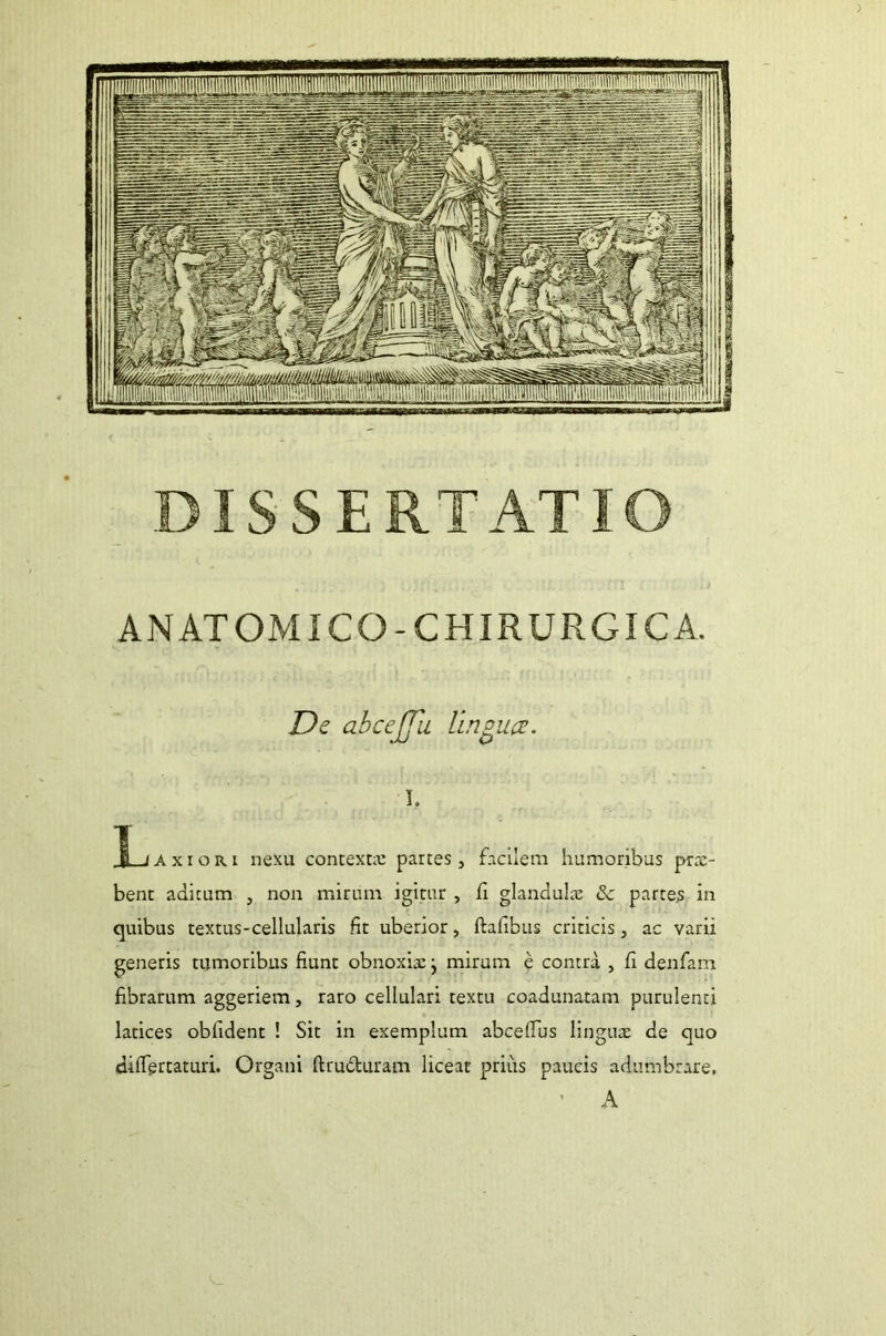 ANATOMICO-CHIRURGICA. De ahcejjii lingua. I, _|Ljaxior.1 nexu contexta: partes, facilem humoribus prx- bent aditum , non mirum igitur , Ii glandula: &c partes in quibus textus-cellularis fit uberior, ftafibus criticis, ac varii generis tumoribus fiunt obnoxiae j mirum e contra , fi denfam fibrarum aggeriem, raro cellulari textu coadunatam purulenti latices oblident ! Sit in exemplum abcefius linguae de quo dilTgrtaturi. Organi ftru&uram liceat prius paucis adumbrare. A