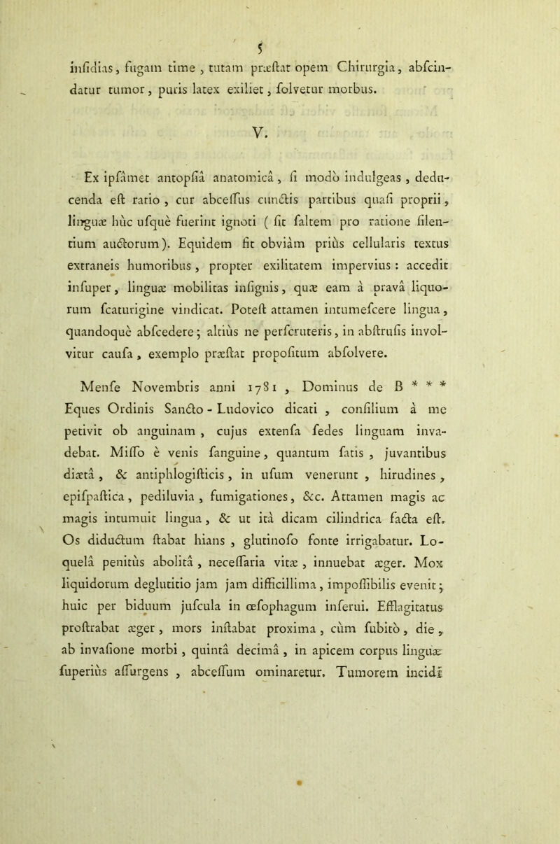 infidias, fugam time , tutam praedat opem Chirurgia, abfcin- datur tumor, puris latex exiliet, folvetur morbus. V. Ex ipfamet antopfia anatomica, ii modo indulgeas , dedu- cenda ed ratio , cur abcedus cundlis partibus quali proprii, linguae huc ufque fuerint ignoti ( fit faltem pro ratione filen- tium audiorum). Equidem fit obviam prius cellularis textus extraneis humoribus, propter exilitatem impervius : accedit infuper, linguae mobilitas infignis, quae eam a prava liquo- rum fcaturigine vindicat. Poted attamen intumefcere lingua, quandoque abfcedere; altius ne perfcruteris, in abftrufis invol- vitur caufa , exemplo praedat propofitum abfolvere. Menfe Novembris anni 1781 , Dominus de B * * * Eques Ordinis San&o - Ludovico dicati , confilium a me petivit ob anguinam , cujus extenfa fedes linguam inva- debat. Mififo e venis fanguine, quantum fatis, juvantibus diaeta , &c antiphlogidicis , in ufum venerunt , hirudines , epifpadica, pediluvia , fumigationes, &c. Attamen magis ac magis intumuit lingua , & ut ita dicam cilindrica fadta ed. Os didudlum dabat hians , glutinofo fonte irrigabatur. Lo- quela penitus abolita , necedaria vitae , innuebat aeger. Mox liquidorum deglutitio jam jam difficillima, impoflibilis evenit5. huic per biduum jufcula in cefophagum inferui. Efflagitatus prodrabat aeger , mors indabat proxima , cum fubito, die , ab invafione morbi, quinta decima , in apicem corpus linguae fuperius adurgens , abceffium ominaretur. Tumorem incidi