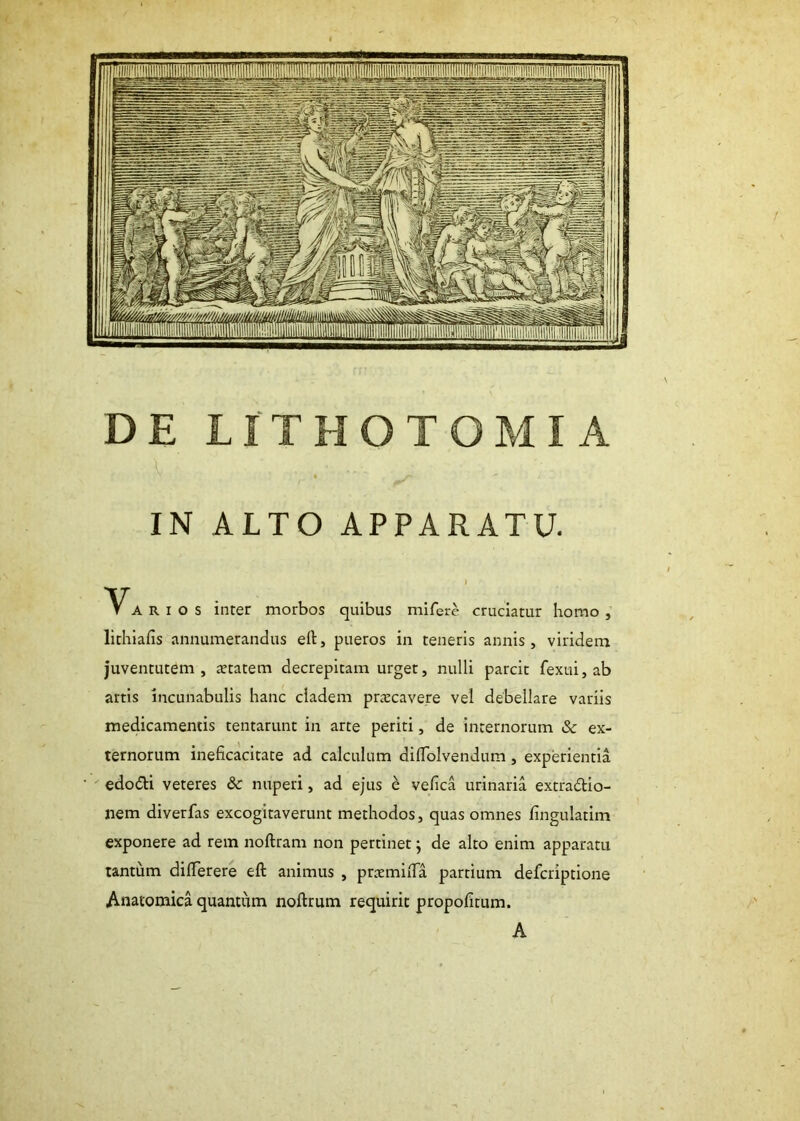 DE LITHOTOMIA IN ALTO APPARATU. V ARIOS inter morbos quibus mifere cruciatur homo , lithiafis annumerandus ed, pueros in teneris annis, viridem juventutem, aetatem decrepitam urget, nulli parcit fexui, ab artis incunabulis hanc cladem praecavere vel debellare variis medicamentis tentarunt in arte periti, de internorum & ex- ternorum ineficacitate ad calculum diflolvendum, experientia edodli veteres & nuperi, ad ejus e vefica urinaria extractio- nem diverfas excogitaverunt methodos, quas omnes fingulatim exponere ad rem noftram non pertinet j de alto enim apparatu tantum difFerere eft animus , praemida partium deferiptione Anatomica quantum noftrum requirit propofitum. A