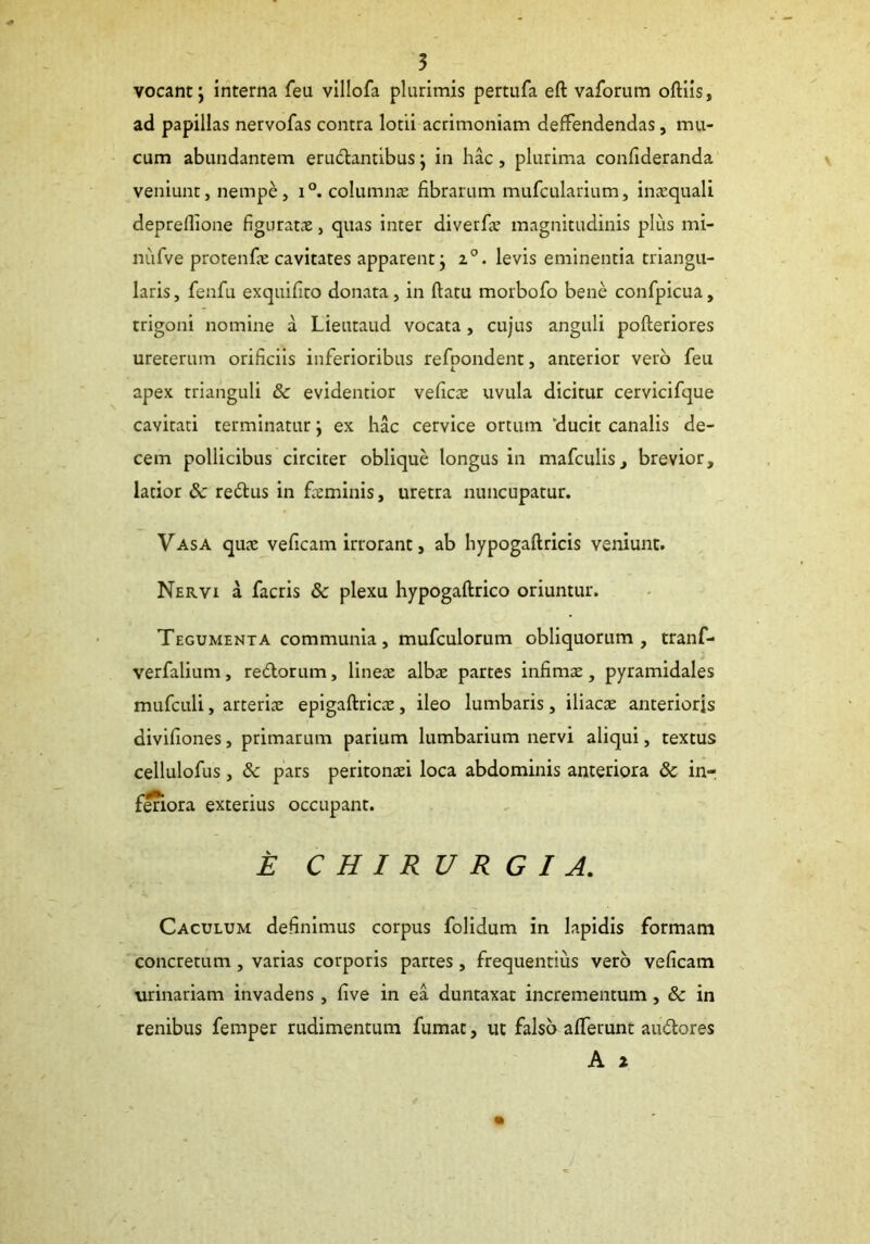 vocant; interna feu villofa plurimis pertufa eft vaforum oftiis, ad papillas nervofas contra lotii acrimoniam deffendendas, mu- cum abundantem eru&antibus; in hac, plurima confideranda veniunt, nempe, i°. columnae fibrarum mufcularium, inaequali depreflione figuratae, quas inter diverfie magnitudinis plus mi- nufve protenfie cavitates apparent; 20. levis eminentia triangu- laris , fenfu exquifito donata, in ftatu morbofo bene confpicua, trigoni nomine a Lieutaud vocata , cujus anguli pofteriores ureterum orificiis inferioribus refpondent, anterior vero feu apex trianguli & evidentior veficae uvula dicitur cervicifque cavitati terminatur; ex hac cervice ortum ‘ducit canalis de- cem pollicibus circiter oblique longus in mafculis, brevior, latior & re&us in feminis, uretra nuncupatur. Vasa quae veficam irrorant, ab hypogaftricis veniunt. Nervi a facris & plexu hypogaftrico oriuntur. Tegumenta communia, mufculorum obliquorum, tranf- verfalium, redtorum, lineae albae partes infimae, pyramidales mufculi, arteriae epigaftricae, ileo lumbaris, iliacae anterioris divifiones, primarum parium lumbarium nervi aliqui, textus cellulofus , & pars peritonaei loca abdominis anteriora 8c in- feriora exterius occupant. E CHIRURGIA. Caculum definimus corpus folidum in lapidis formam concretum , varias corporis partes, frequentius vero veficam urinariam invadens , five in ea duntaxat incrementum , & in renibus femper rudimentum fumat, ut falso afferunt audtores A 2