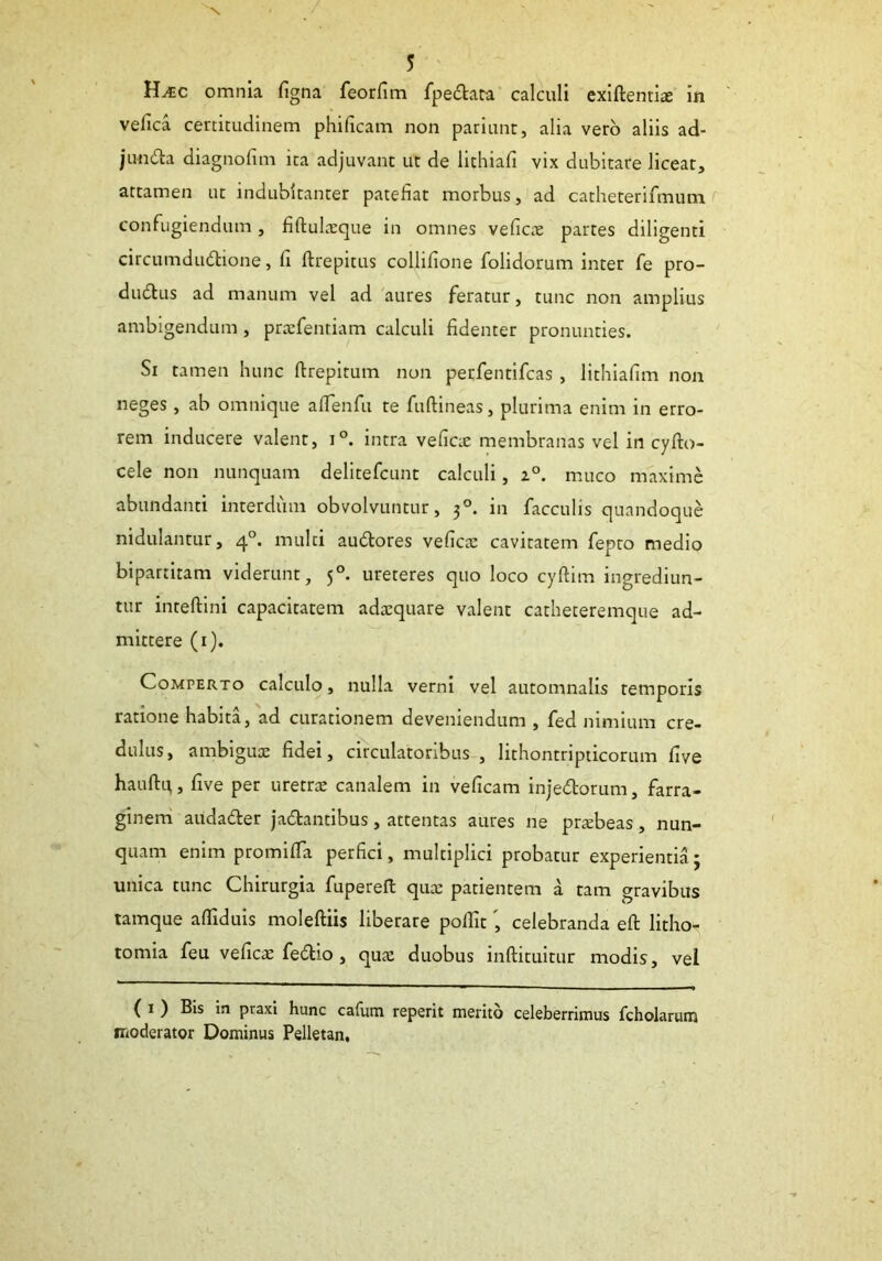 H^c omnia figna feorfim fpectata calculi exiftentite in vefica certitudinem phificam non pariunt, alia vero aliis ad- jim&a diagnofim ita adjuvant ut de lithiafi vix dubitare liceat, attamen ut indubitanter patefiat morbus, ad catheterifmum confugiendum , fiftulxque in omnes veficx partes diligenti circumdudhone, fi ftrepitus collifione fohdorum inter fe pro- dudtus ad manum vel ad aures feratur, tunc non amplius ambigendum, prxfentiam calculi fidenter pronunties. Si tamen hunc ftrepitum non perfentifcas, lithiafim non neges, ab omnique afifenfu te fuftineas, plurima enim in erro- rem inducere valent, i°. intra veficx membranas vel in cyfto- cele non nunquam delitefcunt calculi, z°. muco maxime abundanti interdum obvolvuntur, 30. in faeculis quandoque nidulantur, 40. multi audtores veficce cavitatem fepto medio bipartitam viderunt, 50. ureteres quo loco cyftirn ingrediun- tur inteftini capacitatem adxquare valent catheteremque ad- mittere (1). Comperto calculo, nulla verni vel automnalis temporis ratione habita, ad curationem deveniendum , fed nimium cre- dulus, ambiguae fidei, circulatoribus , lithontripticorum five hauftq, five per uretrae canalem in veficam injedborum, farra- ginem auda&er jadtantibus, attentas aures ne prxbeas, nun- quam enim promiffa perfici, multiplici probatur experientia; unica tunc Chirurgia fupereft quae patientem a tam o-ravibus tamque afliduis moleftiis liberare pollit', celebranda eft litho- tomia feu veficae fedho, qux duobus inftituitur modis, vel ( 1 ) Bis in praxi hunc cafum reperit merito celeberrimus fcholarum moderator Dominus Pelletan,