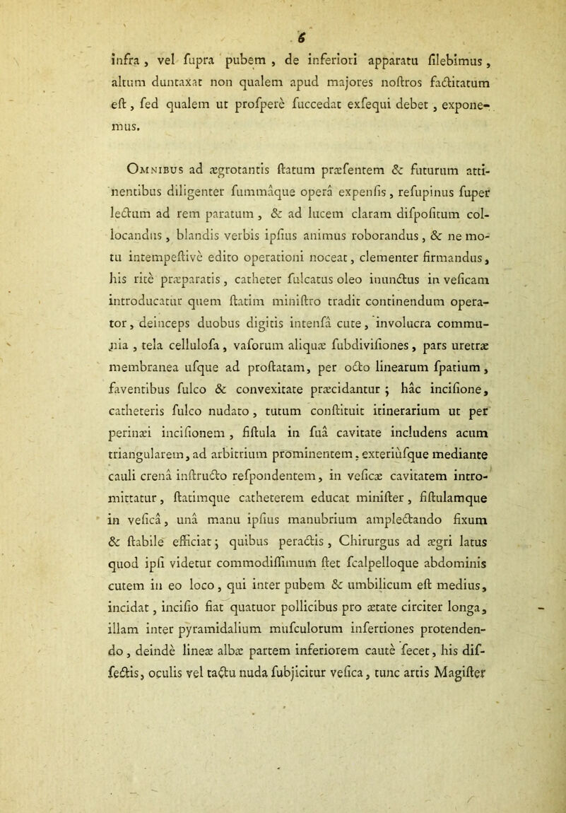 infra , vel fupra pubem , de inferiori apparatu flebimus, altum duntaxat non qualem apud majores noftros faditatum eft, fed qualem ut profpere fuccedat exfequi debet, expone- mus. Omnibus ad aegrotantis ftatum praefentem & futurum atti- nentibus diligenter fummaque opera expenfis, refupinus fuper ledum ad rem paratum , & ad lucem claram difpofitum col- locandus , blandis verbis ipfius animus roborandus , & ne mo- tu intempeftive edito operationi noceat, clementer firmandus. Itis rite praeparatis , catheter fulcatus oleo iuundus in veficam introducatur quem ftatim miniftro tradit continendum opera- tor , deinceps duobus digitis intenfa cute, involucra commu- „nia , tela cellulofa, vaforum aliquae fubdivifiones, pars uretrae membranea ufque ad proftatam, per odo linearum fpatium, faventibus fulco & convexitate praecidantur ; hac incifione, catheteris fulco nudato, tutum conftituit itinerarium ut per perinaei incifionem , fiftula in fua cavitate includens acum triangularem, ad arbitrium prominentem. exteriiifque mediante cauli crena inftrudo refpondentem, in veficae cavitatem intro- mittatur , ftatimque catheterem educat minifter, fiftulamque in vefica, una manu ipfius manubrium ampledando fixum & ftabile efficiat; quibus peradis, Chirurgus ad aegri latus quod ipli videtur commodiffimum ftet fcalpelloque abdominis cutem in eo loco, qui inter pubem &c umbilicum eft medius, incidat, incifio fiat quatuor pollicibus pro aetate circiter longa, illam inter pyramidalium mufculorum infertiones protenden- do , deinde lineae albae partem inferiorem caute fecet, his dif- fedis, oculis vel tadu nuda fubjicitur vefica, tunc artis Magifter