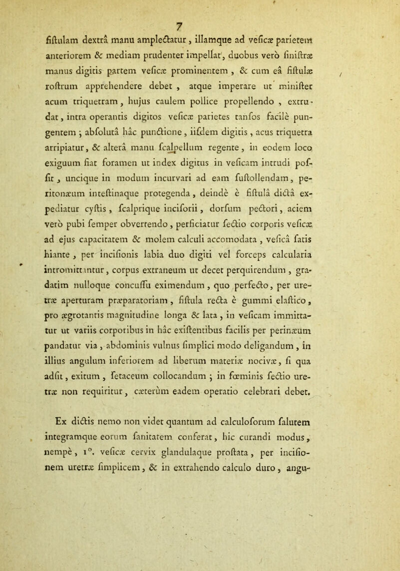 fiftulam dextra manu ampledatur, illamque ad vefics parietem anteriorem & mediam prudenter impellat', duobus vero finiftrs manus digitis partem vefics prominentem , & cum ea fiftuls roftrum apprehendere debet , atque imperare ut minifter acum triquetram, hujus caulem pollice propellendo , extru- dat, intra operantis digitos vefics parietes tanfos facile pun- gentem } abfoluta hac pundicne, iifdem digitis , acus triquetra arripiatur, & altera manu fcalpellum regente, in eodem loco exiguum fiat foramen ut index digitus in veficam intrudi pof- lit , uncique in modum incurvari ad eam fuftollendam, pe- ritonsum inteftinaque protegenda, deinde e fiftula dida ex- pediatur cyftis, fcalprique inciforii, dorfum pedori, aciem vero pubi femper obvertendo, perficiatur fedio corporis vefics ad ejus capacitatem 8c molem calculi accomodata , vefica fatis hiante , per incifionis labia duo digiti vel forceps calcularia intromittimur, corpus extraneum ut decet perquirendum , gra* datim nulloque concufTu eximendum, quo perfedo, per ure- trs aperturam praeparatoriam , fiftula reda e gummi elaftico, pro aegrotantis magnitudine longa 8c lata , in veficam immitta- tur ut variis corporibus in hac exiftentibus facilis per perinsum pandatur via , abdominis vulnus fimplici modo deligandum , in illius angulum inferiorem ad liberum materis nocivae, fi qua adfit, exitum , fetaceum collocandum • in foeminis fedio ure- trae non requiritur, est erum eadem operatio celebrari debet. Ex didis nemo non videt quantum ad calculoforum falutem integramque eorum fanitatem conferat, hic curandi modus, nempe, i°. vefies cervix glandulaque proftata, per incifio- nem uretrs fimpiicem, & in extrahendo calculo duro, angu-