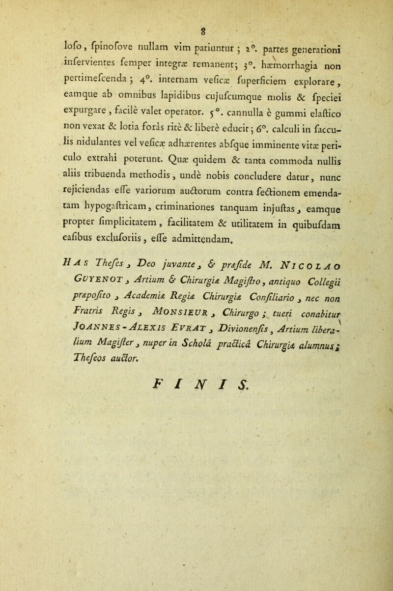 Iofo, fpinofove nullam vim patiuntur j i°. partes generationi infervientes femper integra: remanent; 30. haemorrhagia non pertimemenda ; 40. internam veficae fuperficiem explorare, eamque ab omnibus lapidibus cujufcumque molis & fpeciei expuigare , facile valet operator. 50. cannulla e gummi elaftico non vexat & lotia foras rite & libere educit} 6°. calculi 111 faecu- lis nidulantes vel velica: adhaerentes abfque imminente vitee peri- culo extrahi poterunt. Qua: quidem & tanta commoda nullis aliis tribuenda methodis, unde nobis concludere datur, nunc rejiciendas e(Te variorum au£torum contra fedtionem emenda- tam hypogaftricam, criminationes tanquam injuftas., eamque propter fimplicitatem, facilitatem & utilitatem in quibufdam calibus excluforiis, elTe admittendam. Has Thefes , Deo juvante, & prafide M. Nicolao GvyeNOT , Artium & Chirurgia Magijlro, antiquo Collegii prapojito , Academia. Regia Chirurgia Conftliario , nec non Fratris Regis, Monsieur , Chirurgo; tueri conabitur Joannes - Alexis Evrat , Divionenjis t Artium libera- lium Magijler, nuper in Schola praclicd Chirurgia alumnus i Thefeos audior. FINIS.