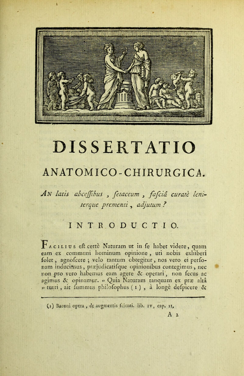 DISSERTATIO ANATOMICO-CHIRURGICA. An latis abceffibus } fetae cum 3 fafeia curate leni ter que prementi , adjutum ? C . ■ INTRODUCTIO. Facilius eft certe Naturam ut in fe habet videre, quam eam ex communi hominum opinione , uti nobis exhiberi folet, agnofeere ; velo tantum obtegitur, nos vero ei perbo- nam inducimus , pratjudicatifque opinionibus contegimus , nec non pro vero habemus eam agere & operari, non fecus ac agimus <3c opinamur. » Quia Naturam tanquam ex prae alta >3 turri , ait fummus philofophus ( i ) , a longe defpicere & (j) Baconi opera, df augmentis fejenti. ijb. :v, cap. ii, A 2.