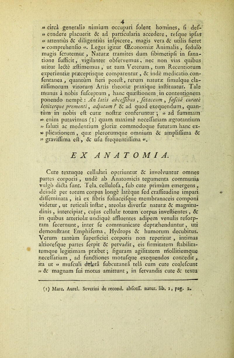 » circa generalia nimiam occupari folent homines, fi def- >3 cendere placuerit & ad particularia accedere, refque ipfas »3 attentius <k diligentius infpicere, magis vera & utilis fieret » comprehenfio Leges igitur GEconomie Animalis , fedulo magis fcnitemur , Naturae tramites dum fibimetipfi in fana- tione fufficit, vigilanter obfervemus, nec non vias quibus utitur ledte aeftimemus , ut tum Veterum, tum Recentiorum experientiae praeceptisque comparentur , & inde medicatio con- fentanea , quantum fieri poteft, rerum naturae fimulque cla- rillimorum virorum Artis theoriae praxique inftituatur. Tale munus a nobis fufceptum , hanc quazftionem in contentionem ponendo nempe : An latis abcejjibus , fetaceum , fafcid curate leniterque prementi, adjutum ? & ad quod exequendum , quan- tum in nobis eft curae noftrae conferuntur »s ad fummam »3 enim putavimus (i) quam maxime necefiariam egrotantium 33 faluti ac medentium gloriae commodoque futuram hanc ex- « plicationem , quae plerorumque omnium & amplifiima &C » graviffima eft, & ufu frequentiftima EX A N A T O M I A. Cute textuque cellulari operiuntur & involvuntur omnes partes corporis , unde ab Anatomicis tegumenta communia vulgo didla funt. Tela cellulofa, fub cute primum emergens, deinde per totum corpus longe lateque fed crafiitudine impari difteminata , ita ex fibris foliaceifque membranaceis componi videtur , ut reticuli inftar , areolas diverfe naturae & magnitu- dinis, intercipiat, cujus cellulae totum corpus inveftientes , & in quibus arteriolae undique affluentes adipem venulis reforp- tam fecernunt, inter fe communicare deprehenduntur, uti demonftrant Emphifema, Hydrops & humorum decubitus. Verum tantum fuperficiei corporis non reperitur , intimas altiorefque partes ferpit & pervadit, eis firmitatem ftabilita- temque legitimam prxbet \ figuram agilitatem niollitiemque neceifariam , ad fundtiones motufque exequendos concedit 3 ita ut 33 naufculi dtiera fubcutanea tela cum cute coajefcunt 3> & magnam fui motus amittunt, in fervandis cute 8c textu (i) Mare. Aurei. Severim de recond. abfcciT. natur, lib. i, pag. 2.