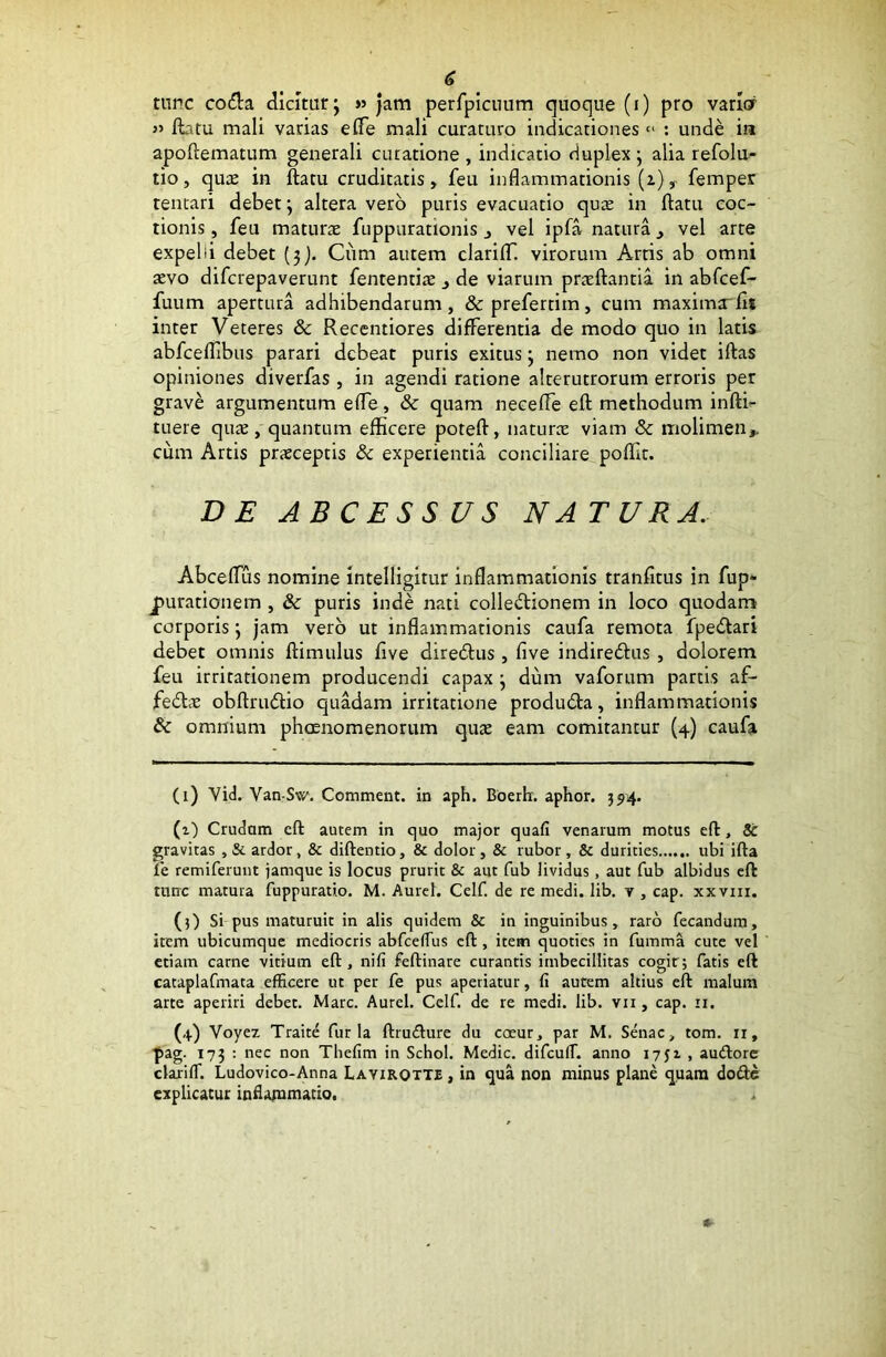 tunc codfa dicitur; » jam perfpiciium quoque (i) pro varior » flatu mali vadas efle mali curaruro indicationes « : unde in apoftematum generali curatione , indicatio duplex ; alia refolu- tio, quas in ftatu cruditatis, feu inflammationis (z), femper tentari debet; altera vero puris evacuatio quas in ftatu coc- tionis , feu maturae fuppurationis , vel ipfa natura, vel arte expelii debet (3). Ciim autem clarifT. virorum Arris ab omni aevo difcrepaverunt fententiae , de viarum praeftantia in abfcef- fuum apertura adhibendarum, &prefertiin, cum maxima'fli inter Veteres & Recentiores differentia de modo quo in latis abfceflibus parari debeat puris exitus; nemo non videt iftas opiniones diverfas, in agendi ratione alterutrorum erroris per grave argumentum efle, & quam necefle eft methodum inftb- tuere quas, quantum efficere poteft, naturas viam & molimen,, cum Artis prasceptis & experientia conciliare poftit. DE ABCESSUS NATURA. Abceflus nomine intelligitur inflammationis tranfitus in fup* jurationem , & puris inde nati colle&ionem in loco quodam corporis; jam vero ut inflammationis caufa remota fpe&ari debet omnis ftimulus five diredfus , five indiredhis , dolorem feu irritationem producendi capax ; dum vaforum partis af- fedhv obftriuftio quadam irritatione produdta, inflammationis & omnium phaenomenorum quae eam comitantur (4) caufa (1) Vid. Van-Sw. Comment. in aph. Boertr. aphor. 394. (z) Crudam cft autem in quo major quafi venarum motus eft, 8t gravitas , & ardor, & diftentio, & dolor , & rubor , & durities ubi ifta fe remiferunt jamque is locus prurit & aut fub lividus, aut fub albidus eft tunc matura fuppuratio. M. Aurei. Celf. de re medi. lib. v , cap. xxvm. (3) Si pus maturuit in alis quidem & in inguinibus, raro fecandum, item ubicumque mediocris abfcefTus cft , item quoties in fumma cute vel etiam carne vitium eft, ni fi feftinare curantis imbecillitas cogit; fatis eft cataplafmata efficere ut per fe pus aperiatur, fi autem altius eft malum arte aperiri debet. Mare. Aurei. Celf. de re medi. lib. vn , cap. 11. (4) Yoyez Traite furia ftrudure du coeur, par M. Senae, tom. 11, pag- 173 : nec non Thefim in Schol. Medie. difcufT. anno 1751 , audore clarifT. Ludovico-Anna Lavirqtte , in qua non minus plane quam dode explicatur inflammatio. .