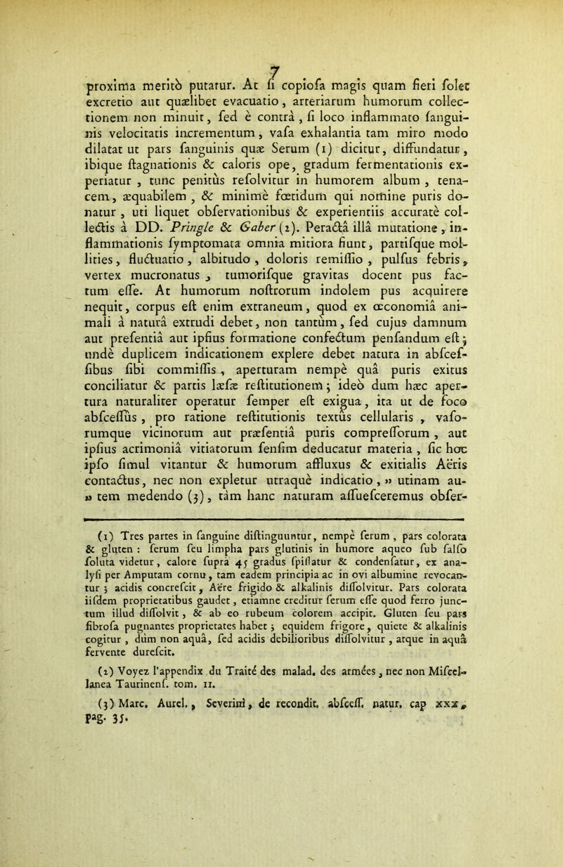 proxima meritb putarur. At fi copiofa magis quam fieri folec excredo aut quaelibet evacuatio, arteriarum humorum collec- tionem non minuit, fed e contra, fi loco inflammato (angui- nis velocitatis incrementum, vafa exhalantia tam miro modo dilatatur pars fanguinis quae Serum (i) dicitur, diffundatur, ibique ftagnationis & caloris ope, gradum fermentationis ex- periatur , tunc penitus refolvitur in humorem album , tena- cem, aequabilem , & minime foetidum qui nomine puris do- natur , uti liquet obfervationibus & experientiis accurate col- ledtis a DD. Pringle & Gaber [i). Peradta illa mutatione , in- flammationis fymptomata omnia mitiora fiunt, partifque mol- lities , fludhiatio, albitudo , doloris remiflio , pulfus febris, vertex mucronatus 3 tumorifque gravitas docent pus fac- tum efle. At humorum noftrorum indolem pus acquirere nequit, corpus eft enim extraneum, quod ex oeconomia ani- mali a natura extrudi debet, non tantum, fed cujus damnum aut prefentia aut ipfius formatione confedtum penfandum eftj unde duplicem indicationem explere debet natura in abfcef- fibus libi commiflis, aperturam nempe qua puris exitus conciliatur & partis laefie reftitutionem \ ideo dum hxc aper- tura naturaliter operatur fetnper eft exigua, ita ut de foco abfceflus , pro ratione reftitutionis textus cellularis , vafo- rumque vicinorum aut praefentia puris compreflbrum , aut ipfius acrimonia vitiatorum fenfim deducatur materia , fic hoc ipfo fimul vitantur & humorum affluxus 8c exitialis Aeris conta&us, nec non expletur utraque indicatio,» utinam au- « tem medendo (3), tam hanc naturam afTuefceremus obfer- (1) Tres partes in fanguine diftinguuntur, nempe ferum , pars colorata & gluten : ferum feu limpha pars glutinis in humore aqueo fub falfo foluta videtur, calore fupra 45 gradus fpillatur & condenfatur, ex ana- lyfi per Amputam cornu, tam eadem principia ac in ovi albumine revocan- tur 5 acidis concrefcit, Aere frigido & alkalinis dilTolvitur. Pars colorata iifdem proprietatibus gaudet, etiamne creditur ferum e(Te quod ferro junc- tum illud di/Tolvit, & ab eo rubeum colorem accipit. Gluten feu pars fibrofa pugnantes proprietates habet j equidem frigore, quiete & alkalinis cogitur , dum non aqua, fed acidis debilioribus dilTolvitur , atque in aqua fervente durefeit. (i) Voyez Tappendix du Traite des malad. des armees, nec non Mifcel- lanea Taurinenf. tom. 11. (3) Mare, Aurei,, Severinl, de recondit, abfcefT, natur, cap xxx, Pag-