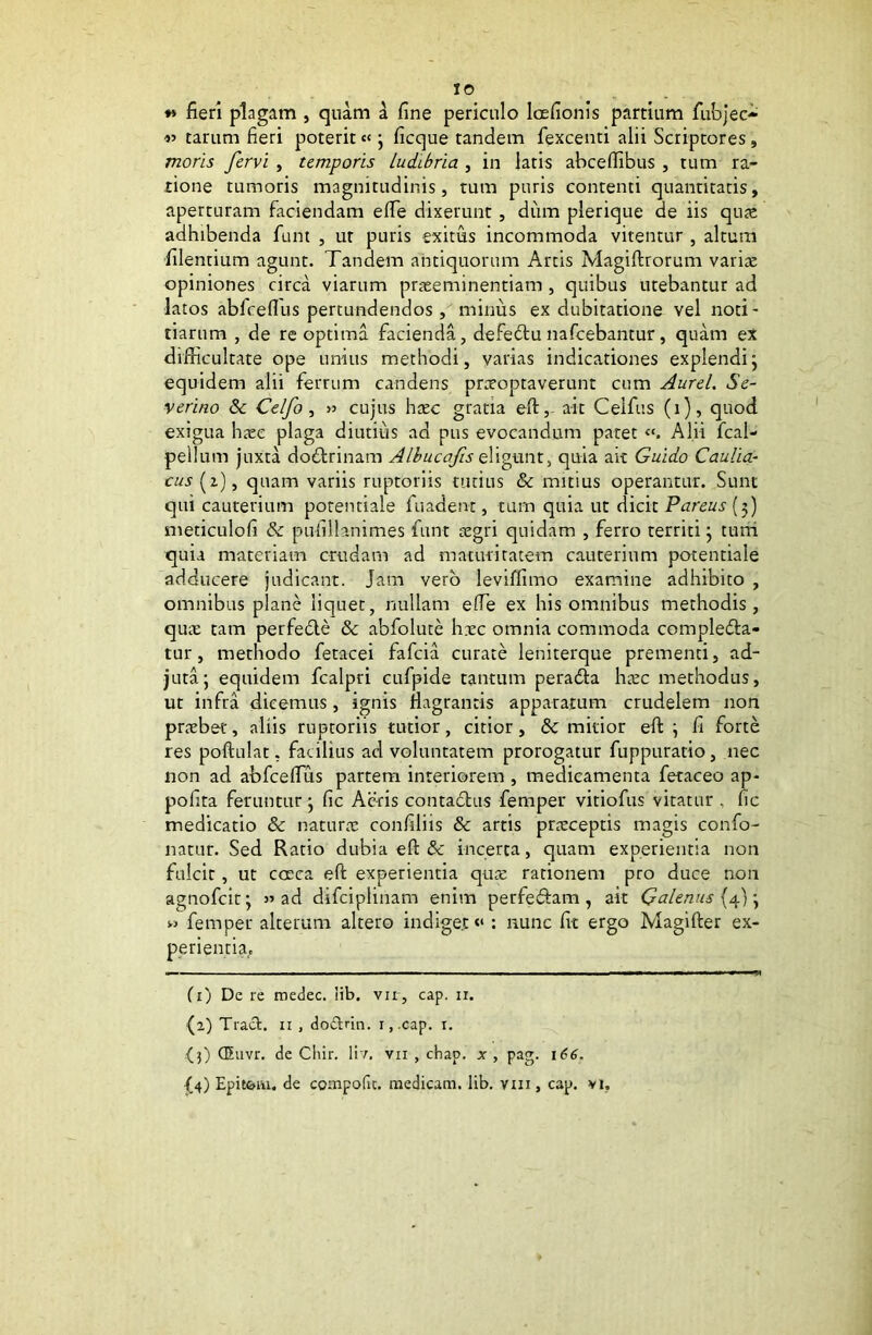 IO *» fieri plagam , quam a fine periculo laefionis partium fubjec- tarum fieri poterit« ; ficque tandem fexcenti alii Scriptores, moris fervi , temporis Ludibria , in latis abcefiibus , tum ra- tione tumoris magnitudinis, tum puris contenti quantitatis, aperturam faciendam efie dixerunt, dum plerique de iis qute adhibenda funt , ut puris exitus incommoda vitentur , altum filenrium agunt. Tandem antiquorum Artis Magiftrorum varite opiniones circa viarum praeeminendam , quibus utebantur ad latos abfcefius pertundendos , minus ex dubitatione vel noti- tiarum , de re optima facienda, defedtu nafcebantur, quam ex difficultate ope unius methodi, varias indicationes explendi; equidem alii ferrum candens praeoptaverunt cum Aurei. Se- veritio & Celfo , » cujus haec gratia eft,- ait Ceifus (i), quod exigua haec plaga diutius ad pus evocandum patet Alii fcal- pellum juxta dodtrinam Albucafis eligunt, quia ait Guido Caulia- cus (2), quam variis ruptoriis tutius & mitius operantur. Sunt qui cauterium potentiale fuadent, tum quia ut dicit Pareus (3) meticulofi & pufillanimes funt aegri quidam , ferro territi; tum quia materiam crudam ad maturitatem cauterium potentiale adducere judicant, jam vero leviftimo examine adhibito , omnibus plane liquet, nullam efie ex his omnibus methodis, quae tam perfedle & abfolute hxc omnia commoda compledla- tur, methodo fetacei fafcia curate leniterque prementi, ad- juta; equidem fcalpri cufpide tantum peradta haic methodus, ut infra dicemus, ignis flagrantis apparatum crudelem non pnebet, aliis ruptoriis tutior, citior, <3e mitior eft ; fi forte res poftulat, facilius ad voluntatem prorogatur fuppuratio, nec non ad abfcefius partem interiorem , medicamenta fetaceo ap- pofita feruntur; fic Acris contadhis femper vitiofus vitatur . fic medicatio & natura: confiliis & artis praeceptis magis confo- natur. Sed Ratio dubia eft 8c incerta, quam experientia non fulcit, ut cocca eft experientia qua: rationem pro duce non agnofcit; » ad difciplinam enim perfedtam, ait Galenus {4); » femper alterum altero indiget “ : nunc fit ergo Magifter ex- perientia. (1) De re medec. lib. vir, cap. 11. {2) Tract. 11 , doArin. 1, cap. 1. {3) (Euvr. de Chir. liv. vn , chap. x , pag. 166. {4) Epit&ai, de compofic. medicam, lib. vm , cap. vi,