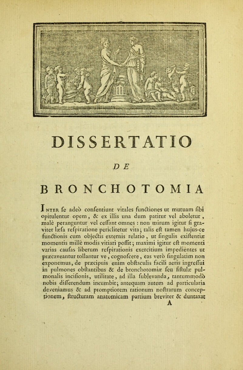 DISSERTATIO D E BRONCHOTOMIA INTER fe adeo confentiunt vitales fiindliones ut mutuam dbi opitulentur opem, &: ex illis una dum patitur vel aboletur , male peranguntur vel celTant omnes : non mirum igitur fi gra- viter Ixfa refpiratione periclitetur vita; talis eft tamen hujus-ce funftionis cum objedlis externis relatio , ut fingulis exiftentiae momentis mille modis vitiari poflit; maximi igitur eft momenti varias caufas liberum refpirationis exercitium impedientes ut praecaveantur tollantur ve , cognofcere, eas vero fingulatim non exponemus, de praecipuis enim obftaculis facili aeris ingreftui in pulmones obftantibus & de bronchotomiae feu fiftulae pul- monalis incifionis, utilitate, ad illa fublevandaj tantumrnodb nobis difterendum incumbit; antequam autem ad particularia deveniamus & ad promptiorem rationum noftrarum concep- tionem , ftruduram anatomicam partium breviter & duntaxat