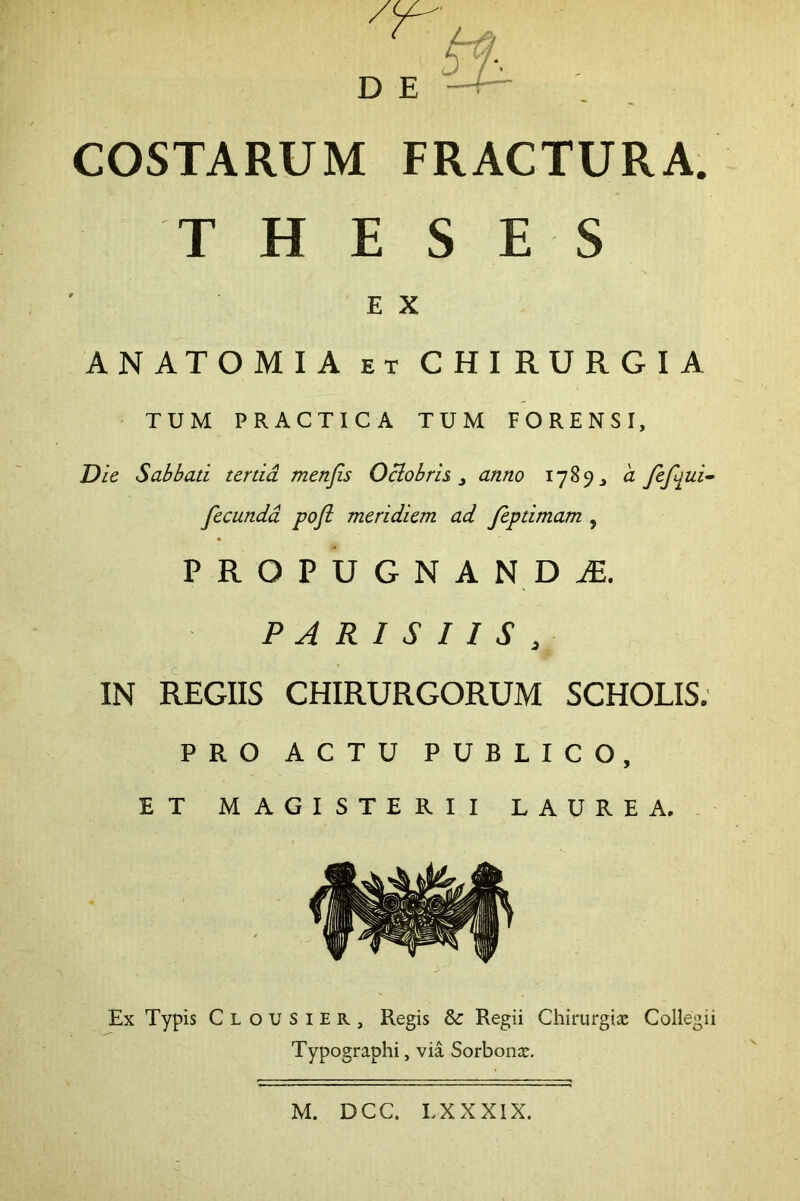 COSTARUM FRACTURA. T H E S ES E X ANATOMIA ET CHIRURGIA TUM PRACTICA TUM FORENSI, Die Sabbati tertia menjis Oclobris ^ anno 1789 ^ a fefiiui^ fecunda pofi meridiem ad feptimam , PROPUGNA NDiE. PARISIIS , IN REGIIS CHIRURGORUM SCHOLIS. PRO ACTU PUBLICO, ET MAGISTERII LAUREA. Ex Typis Clousier, Regis & Regii Chirurgice Collegii Typographi, via Sorbome. M. DCC. LXXXIX.