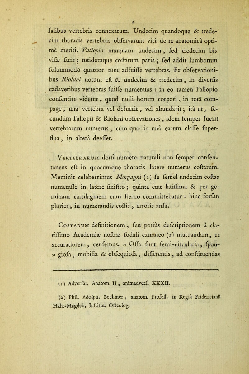 falibus vertebris connexarum. Undecim quandoque & trede- cim thoracis vertebras obfervarunt viri de re anatomica opti- me meriti. Fallopio nunquam undecim , fed tredecim bis vifae funt j totidemque coftarum paria j fed addit lumborum folummodb quatuor tunc adfuilTe vertebras. Ex obfervationi- bus Riolani notum eft & undecim & tredecim, in diverfis cadaveribus vertebras fuilTe numeratas : in eo tamen Fallopio confentire videtur , quod nulli horum corpori, in tota com- page , una vertebra vel defuerit, vel abundarit; ita ut j fe- cundum Fallopii & Riolani obfervationes, idem femper fuerit vertebrarum numerus , ciim quae in una earum clalTe fuper- flua, in altera deelTet. Vertebrarum dorli numero naturali non femper confen- taneus eft in quocumque thoracis latere numerus coftarum. Meminit celeberrimus Morgagni (i) fe femel undecim coftas numerafte in latere finiftro j quinta erat latiflima & per ge- minam cartilaginem cum fterno committebatur : hinc forfan pluries, in numerandis coftis , erroris anfa. Costarum definitionem, feu potius defcriptionem a cla- rillimo Academijc noftrae fodali extraneo (2) mutuandam, ut accuratiorem, cenfemus. Ofta funt femi-circularia, fpon- » giofa, mobilia & obfequiofa , differentis, ad conftituendas (i) Advcrfar. Anatom. II, animadverf. XXXII. (i) PhiL Adolph. Bcehmer, anatom. Profell. in Regia pridericiana Hals-Magdcb. Inftitut. Ofteolog.