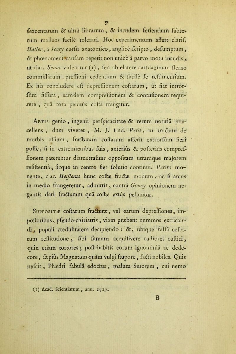 fexcentarum & ultra librarum, & incudem ferientium fabro- rum malleos facile tolerari. Hoc experimentum affert clarlf. HaHer, a Jenty curfu anatomico , anglice fcripto , defumptum, & phcenomeni\:anfam repetit non unice a parvo motu Incudis , ut clar. Senae videbatur (i) , fed ab elatere cartilaginum fterno commifTarum , prellloni cedentium & facile fe reftituentium. Ex his concludere eft depreffionem colfarum , ut fiat intror- fiim filfura , eamdem compreffionem & contufionem requi- rere j qua tora penitus cofta frangitur^ Artis genio , ingenii perfpicacicate & rerum notitia prre- cellens j dum viveret , M. J. Lud. Petit, in tradatu de morbis oflium, fradaram coftarum afTerit extrorfum fieri pofTe, fi in extremitatibus fuis , anterius & poftenus compref- fionem paterentur diametraliter oppofitam utramque majorem refiftentiaj ficque in centro fiet folutio CQUtinui. Petito mo- nente, clar. Heijlerus hunc coftas fradtae modum , ac fi arcus in medio frangeretur, admittit, contra Couey opinionem ne- gantis dari fraduram qua coftie extus pelluntur, c SupposiT.^ coftarum fradurae, vel earum deprefliones, im- poftoribus, pfeudo-chiriatris , viam prrebent nummos extrican- di ^ populi credulitatem decipiendo : &, ubique falfa ccfta- rum reftitutlone , fibi famam acquifivere rudiores ruftici > quin etiam tortores j poft-habitis eorum ignominia ac dede- core , fiepius Magnatum quam vulgi ftupore, fadi nobiles. Quis nefeie, Phtedri fabula edodus, malum Sutorem , cui nemo (i) Acad. Scientiarum, arm. 172^. B
