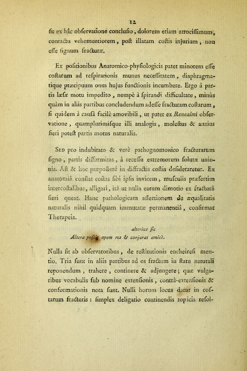 IZ fn ex hac obfervatione conclufio, dolorem etiam atrociflimum', contada vehementiorem, poft illatam coftis injuriam , non elTe lignum fra<^turas. Ex politionibus Anatomico-phyliologicis patet minorem elTe coftarum ad refpiracionis munus neceffitatem, diaphragma- tique prxcipuum onus hujus fundlionis incumbere. Ergo a par- tis Ixfx motu impedito ^ nempe a fpirandi difficultate, minus quam in aliis partibus concludendum adelTe fra6luram coftarum , fi quidem a caufa facile amovibili, ut patet ex Kcnealmi obfer- vatione j quamplurimifque illi analogis , moleftus & anxius fieri poteft partis motus naturalis. Sed pro indubitato & vere pathognomonico fradlurarum figno, partis dilformitas, a recelTu extremorum folut.x unio- nis. Aft & hoc pr^Epoftere in dilfracftis coftis defideraretur. Ex anatornia conftat coftas fibi ipfis invicem, iriufculis priefertim intercoftallbus, alligari, ita ut nulla earum dimotio ex fradlura fieri queat. Hanc pathologicam allertionem de aequalitatis naturalis nihil quidquam immutata permanentia, confirmat Therapeia. alterius Jtc Altera pofc^ opem res & conjurat amice. Nulla fit ab obfervatoribus, de reftitutionis encheirefi men- tio. Tria funt in aliis partibus ad os fradtum ia ftatu naturali reponendum , trahere , continere & adjungere; quee vulga- ribus vocabulis fub nomine extenfionis, contra-extenfionis conformationis nota funt. Nulli horum locus datur in cof- tarum fradluris ; fimplex deligatio continendis topicis refol-