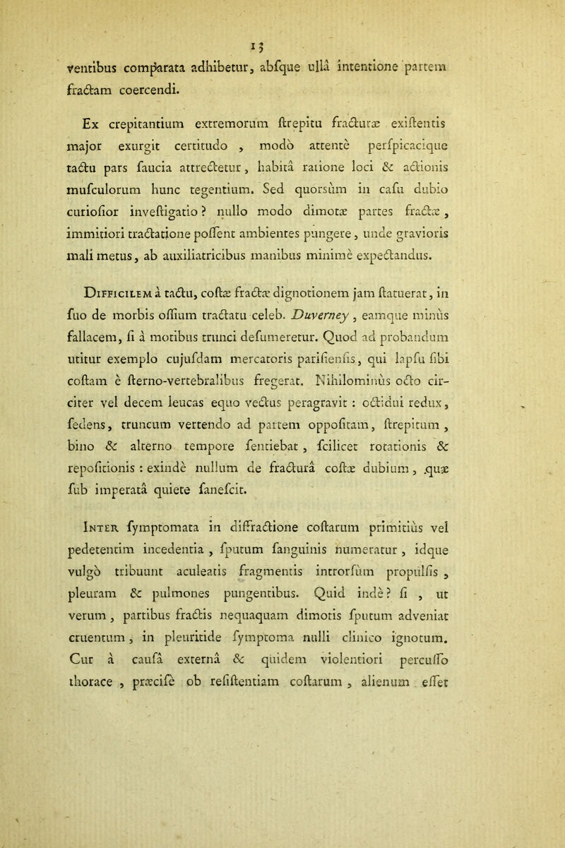 velitibus comfJarata adhibetur, abfque ulla intentione partem fradam coercendi. Ex crepitantium extremorum ftrepitu fracturae exlflentis major exurgit certitudo , modo attente perfpicacique ta£tu pars faucia attredetur, habita ratione loci adionis mufculorum hunc tegentium. Sed quorsum in cafu dubio curiofior inveftigatio ? nullo modo dimots partes fradaa, immitiori tradatione polTent ambientes pungere, unde gravioris mali metus, ab auxiliatricibus manibus minime expedandus. Difficilem a tadu, coftas fradte dignotionem jam ftatuerat, in fuo de morbis offium tradam celeb. Duverney, eamque minus fallacem, li a motibus trunci defumeretur. Quod ad probandum utitur exemplo cujufdam mercatoris parifienfis, qui lapfu fibi coftam e fterno-vertebralibus fregerat. Nihilominus odo cir- citer vel decem leucas equo vedus peragravit : odidui redux, fedens, truncum vertendo ad partem oppofitam, ftrepitum , bino & alterno tempore fenciebat , fcilicer rotationis & repofitionis : exinde nullum de fradura collx dubium, quje fub imperata quiete fanefcit. Inter fymptomata in difTradione coftarum primitliis vel pedetentim incedentia , fputum fanguinis numeratur , idque vulgo tribuunt aculeatis fragmentis introrfum propullis , pleuram dc pulmones pungentibus. Quid inde ? li , ut verum , partibus fradis nequaquam dimotis fputum adveniat cruentum, in pleuritide fymptoma nulli clinico ignotum. Cur a caufa externa &c quidem violentiori perculfo thorace , prxcife ob refiftentiam coftarum , alienum efter