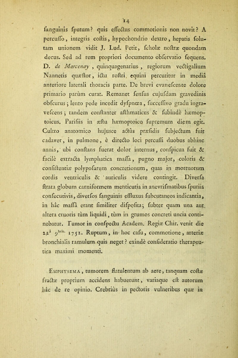 fanguinis fpiitum? quis efFediis commotionis non novit? A percufTo, integris coftis, hypochondrio dextro , hepatis folu- tam unionem vidit J. Lud. Petit, fcholae noftrte quondam decus. Sed ad rem propriori documento obfervatio fequens. D. de Marcenay , quinquagenarius , regiorum vedigalium Nannetis qucxftor, idlu roftri. equini percutitur in media anteriore laterali thoracis parte. De brevi evanefcente dolore primario parum curat. Remanet fenfus cujufdam gravedinis obfcurus j lento pede incedit dyfpnoea , fucceffivo gradu ingra- vefcens j tandem confranter afthmaticus &: fubinde hremop- toicus. Parifiis in reftu h£Emoptolco fupremum diem egit. Cultro anatomico hujusce adlus prtelidis fubjedlum fuit cadaver, in pulmone, e diredo loci percuffi duobus abhinc annis,'ubi conftans fuerat dolor internus, confpicua fuit & facile extrada lymphatica malTa, pugno major, coloris &: confiftentla: polypofari^m concretionum, quas in mortuorum cordis ventriculis & ‘auriculis videre contingit. Diverfa ft.rata globum carniformem menticutia in anevrifmatibus fpurlis confecutlvis, diverfos fanguinis effluxus fubcuraneos indicantia, in hac maffla erant limlliter dlfpofica- fubter quam una aut, altera cruoris tum liquidi, tum in grumos concreti uncia conti- nebatur. Fumor in confpedu Academ. RegiiC Chir. venit die c)1752. Ruptum, in-hoc cafu, commotione, arteriae bronchialis ramulum quis neget? exinde conlideratio therapeu- tica maximi momenti. Emphysema, tumorem flatulentum ab aere, tanquam cofts fracta; proprium accidens habuerunt, variaque cft autorum Jbac de re opinio. Crebrius in pedoris vulneribus quae in