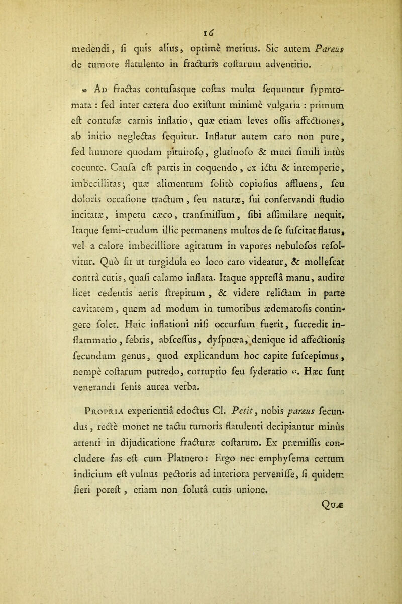 medendi, fi quis alius, optime meritus. Sic autem Par&ut de tumore flatulento in fradturis coftarum adventitio. » Ad fradas contufasque coftas multa fequuntur fypmto- mata : fed inter caetera duo exiftunt minime vulgaria : primum eft contufie carnis inflatio, quae etiam leves oflis afFediones, ab initio negledas fequitur. Inflatur autem caro non pure, fed humore quodam pituicofo, glutinofo & muci fimili intus coeunte. Caufa eft partis in coquendo, ex idu & intemperie, imbecillitas* qure alimentum folitb copiofius affluens, feu doloris occafione tradum , feu naturae, fui confervandi ftudio incitatae, impetu c.eco, tranfmiflum, fibi afflmilare nequit. Itaque femi-crudum illic permanens multos de fe fufcitat flatus, vel a calore imbecilliore agitatum in vapores nebulofos refob vitLir. Quo fit ut turgidula eo loco caro videatur, & mollefcat contra cutis, quafi calamo inflata. Itaque apprefla manu, audire licet cedentis aeris ftrepitum, & videre relidam in parte cavitatem, quem ad modum in tumoribus aedematofis contin-» eere folet. Huic inflationi nifi occurfum fuerit, fuccedit in- flammario , febris, abfceflus, dyfpncea,,denique id affedionis fecundum genus, quod explicandum hoc capite fufcepimus, nempe coftarum putredo, corruptio feu fyderatio Hxc funt venerandi fenis aurea verba. Propria experientia edodus Cl. Petit, nobis parcus fecun* dus, rede monet ne tadu tumoris flatulenti decipiantur miniis attenti in dijudicatione fradurie coftarum. Ex pnemiflis con- cludere fas eft cum Platnero: Ergo nec emphyfema certum indicium eft vulnus pedoris ad interiora pervenifle, fi quidem fieri poteft , etiam non foluta cutis unione.