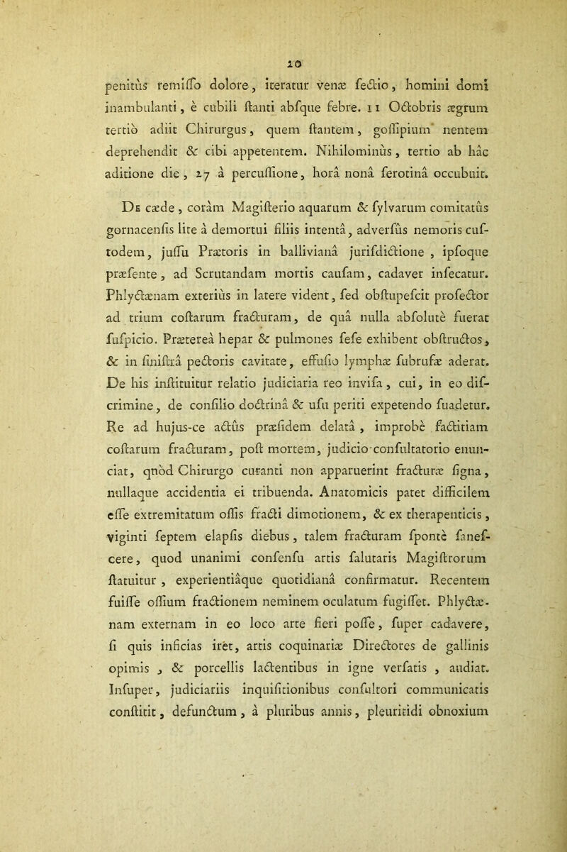 lO penitus femlfTo dolore, iteratur venae fedio, homini domi inambulanti, e cubili flanti abfque febre. 11 Odobris aegrum tertio adiit Chirurgus, quem flantem, goflipium’ nentem deprehendit & cibi appetentem. Nihilominus, tertio ab hac aditione die, %-j a percuffione, hora nona ferotina occubuit. De caede , coram Magiflerio aquarum & fylvaruni comitatus gornacenfis lite a demortui filiis intenta, adverfus nemoris cuf- todem, juflu Praetoris in balliviana jurifdidione , ipfoque praefente, ad Scrutandam mortis caufam, cadaver infecatur. Phlyda:nam exterius in latere vident, fed obflupefcit profedor ad trium coflarum fraduram, de qua nulla abfolute fuerat fufpicio. Pr^terea hepar & pulmones fefe exhibent obflrudos, & in finiftra pedoris cavitate, efFufio lymphae fubrufae aderat. De his inflituitur relatio judiciaria reo invifa, cui, in eo dif- crimine, de confilio dodrina & ufu periti expetendo fuadetur. Re ad hujus-ce adus praefidem delata , improbe faditiam coflarum fraduram, pofl mortem, judicio confultatorio enun- ciat, qnbd Chirurgo curanti non apparuerint ffadurae figna, nullaque accidentia ei tribuenda. Anatomicis patet difficilem efle extremitatum offis fradi dimotionem, & ex therapeuticis, viginti feptem elapfis diebus, talem fraduram fpontc fanef- cere, quod unanimi confenfu artis falutaris Magiflrorum flatuitur , experienti^ue quotidiana confirmatur. Recentem fuifle offium fradionem neminem oculatum fugiffet. Phlydae- nam externam in eo loco arte fieri pofle, fuper cadavere, fi quis inficias iret, artis coquinarite Diredores de gallinis opimis , & porcellis ladentibus in igne verfatis , audiat. Infuper, judiciariis inquifitionibus confultori communicatis conflitit, defundum, a pluribus annis, pleuritidi obnoxium