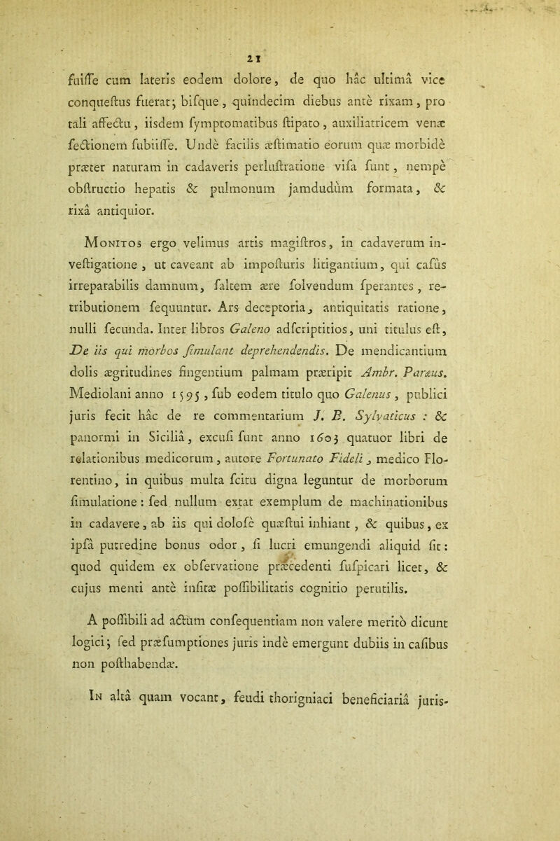 foilTe cum lateris eodem dolore, de quo hac ultima vice conqueftus fuerat; bifque, quindecim diebus ante rixam, pro tali affedtu , iisdem fymptomatibus ftipato , auxiliatricem vente fedionem fubiilTe. Unde facilis teftimatio eorum qute morbide prteter naturam in cadaveris perluflratione vifa funt, nempe obilructio hepatis & pulmonum jamdudiim formata, & rixa antiquior. Monitos ergo velimus artis magiflros, in cadaverum in- veftigatione , ut caveant ab impofturis litigantium, qui cafus irreparabilis damnum, faltem tere folvendum fperantes, re- tributionem fequuntur. Ars deceptoriaj antiquitatis ratione, nulli fecunda. Inter libros Galeno adferiptitios, uni titulus eft. De iis qui morbos Jimulant deprehendendis. De mendicantium dolis aegritudines fingentium palmam prteripit Amhr. Parius. Mediolani anno 1595 , fub eodem titulo quo Galenus , publici juris fecit hac de re commentarium /. B. Sylvaticus : & panormi in Sicilia, excufi funt anno i<joj quatuor libri de relationibus medicorum , autore Fortunato Fideli medico Flo- rentino,^ in quibus multa fcitu digna leguntur de morborum fimulatione: fed nullum extat exemplum de machinationibus in cadavere, ab iis qui dolofe quatfiui inhiant, & quibus, ex ipfa putredine bonus odor , fi lucri emungendi aliquid fit: quod quidem ex obfervatione procedenti fufpicari licet, & cujus menti ante infitte polTibilitatis cognitio perutilis. A pofllbili ad adlim confequentlam non valere merito dicunt logici; fed prtefumptiones juris inde emergunt dubiis in cafibus non pofthabend.T. In alta quam vocant, feudi thorigniaci beneficiaria juris-