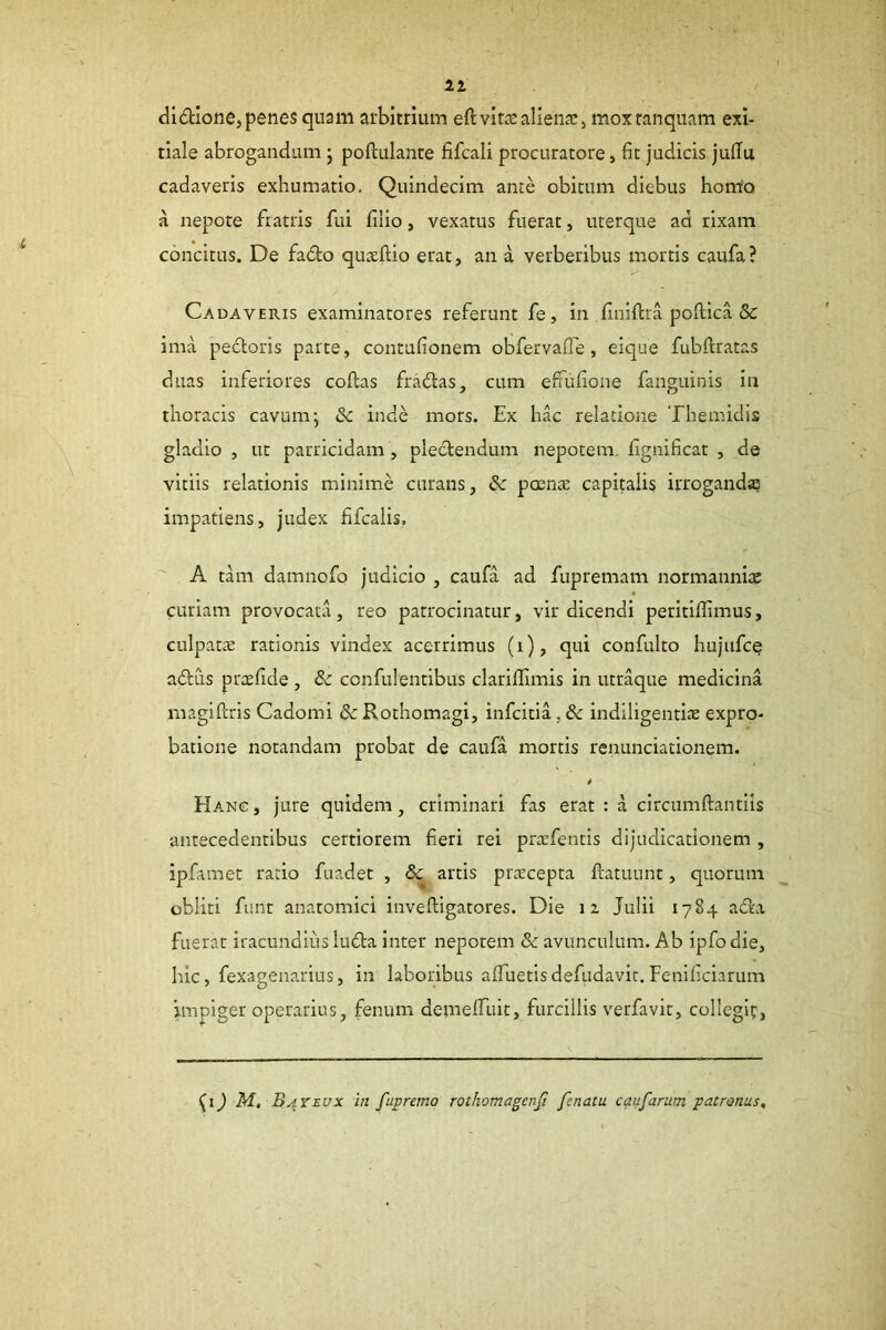 21 didione, penes quam arbitrium eft vitas alienae > mox ranquam exi- tiale abrogandam j poftulante fifcali procuratore, fit judicis julTu cadaveris exhumatio. Quindecim ante obitum diebus homo a nepote fratris fui filio, vexatus fuerat, uterque ad rixam concitus. De fado quaeftio erat, an a verberibus mortis caufa ? Cadaveris examinatores referunt fe, in finiftra poftica & ima pedtoris parte, contufionem obfervafie, eique fubftratas duas inferiores coftas fradlas, cum efmfione fanguinis in thoracis cavum-, Sc inde mors. Ex hac relatione Themidis gladio , ut parricidam , plectendum nepotem, fignificat , de vitiis relationis minime curans, & poenas capitalis irroganda impatiens, judex fifcalis. A tam damnofo judicio , caufa ad fupremam normanniae curiam provocata, reo patrocinatur, vir dicendi peritifiimus, culpatte rationis vindex acerrimus (i), qui confulto hujufce adlCis prcefide , & confulentibus clarififimis in utraque medicina magiftris Cadomi & Rothomagi, infcitia, Sc indiligentite expro- batione notandam probat de caufa mortis renunciationem. Hanc, jure quidem, criminari fas erat : a circumflantiis antecedentibus certiorem fi.eri rei prasfentis dijudicationem , ipfamet ratio fuadet , Sc artis praecepta ftatuunt, quorum obliti funt anatomici inveftigatores. Die 12 Julii 1784 adta fuerat iracundius ludia inter nepotem & avunculum. Ab ipfo die, hic, fexagenarius, in laboribus afiTuetisdefiidavit. Fenificiarum impiger operarius, fenum demelfuit, furcillis verfavit, collegif, J M, Bayeux in fupremo rothomagenfi fenatu caufarum patronus.