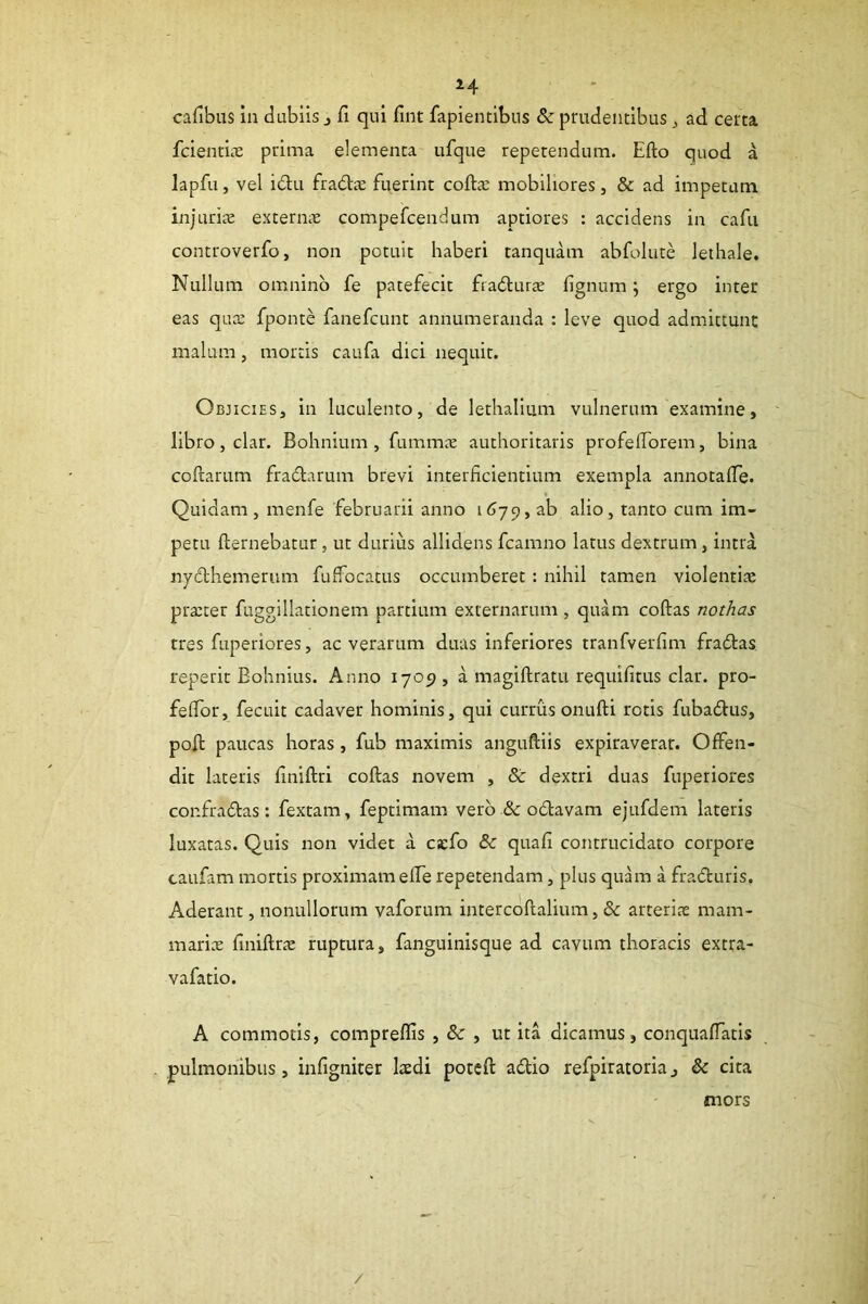 cafibus in dubiis j fi qui fint fapientibns & prudentibus ^ ad certa fcienticC prima elementa ufque repetendum. Efto quod a lapfu, vel idu fradie fuerint cofta: mobiliores, & ad impetam injurice exterme compefcendum aptiores : accidens in cafii controverfo, non potuit haberi tanquam abfolute lethale. Nullum omnino fe patefecit fradurce fignum; ergo inter eas quae fponte fanefcunt annumeranda : leve quod admittunt malum, mortis caufa dici nequit. Objicies, in luculento, de lethalium vulnerum examine, libro, clar. Bohnium , fummce authoritaris profelTorem, bina collarum fradarum brevi interficientium exempla annotalTe. Quidam, menfe februarii anno itlyp, ab alio, tanto cum im- petu llernebatur, ut durius allidens fcamno latus dextrum, intra nydhemerum fuffocatus occumberet: nihil tamen violentiae prajter fuggillationem partium externarum , quam collas nothas tres fuperiores, ac verarum duas inferiores tranfverlim fradas reperit Eohnius. Anno 1705), a magiftratu requilitus clar. pro- felTor, fecuit cadaver hominis, qui currus onulli rotis fubadus, poli paucas horas, fub maximis anguftiis expiraverar. Offen- dit lateris finiflri collas novem , & dextri duas fuperiores confradas: fextam, feptimam verb &odavam ejufdem lateris luxatas. Quis non videt a cicfo & quali contrucidato corpore caufam mortis proximam elTe repetendam, plus quam a fraduris. Aderant, nonullorum vaforum intercofialium, & arteriae mam- mariae finillne ruptura, fanguinisque ad cavum thoracis extra- vafatio. A commolis, compreflis , de , ut ita dicamus, conquafTatis . pulmonibus, infigniter Isedi potcll adio refpiratoria, & cita mors /