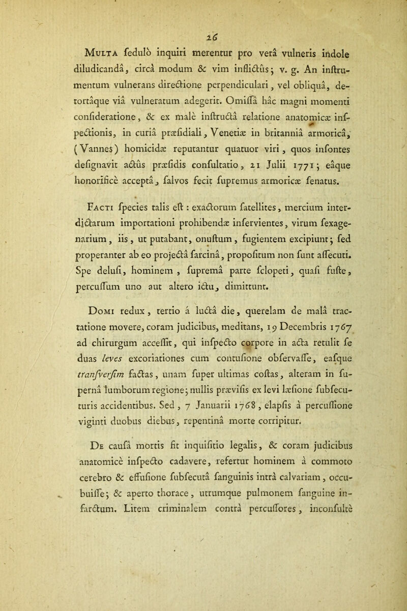 Multa fedulo inquiri merentur pro vera vulneris iildole diludicanda, circa modum & vim inflid;us; v. g. An inftru- mentum vulnerans direcHone perpendiculari, vel obliqua, de- tort^ue via vulneratum adegerit. OmilTa hac magni momenti confideratione, & ex male inftruda relatione anatomica: inf- pectionis, in curia pr^efidiali, Veneti» in britannia armorica; (Vannes) homicidae reputantur qUatuor viri, quos infontes defignavit adus praefidis confultatio, 21 Julii 1771 j eaque honorifice accepta, falvos fecit fupremus armoricae fenatus. Facti fpecies talis efl:: exadorum fatellites, mercium inter- diflarum importationi prohibendae infervientes, virum fexage- natriura, iis, ut putabant, onuftum, fugientem excipiunt; fed properanter ab eo proje6ta farcina, propofitum non funt alTecuti. Spe delufi, hominem , fuprema parte fclopeti, quafi fufte, perculfum uno aut altero idu, dimittunt. Domi redux , tertio a luda die, querelam de mala trac- tatione movere, coram judicibus, meditans, 19 Decembris 1767 ad chirurgum acceflit, qui infpedo corpore in ada retulit fe duas leves excoriationes cum contufione obfervafle, eafque tranfverjim fadas, unam fuper ultimas coftas, alteram in fu- perna lumborum regione; nullis praevifis ex levi l»fione fubfecu- turis accidentibus. Sed, 7 Januarii 17(38, elapfis a percufiione viginti duobus diebus, repentina morte corripitur. De caufa mortis fit inquifitio legalis, & coram judicibus anatomice infpedo cadavere, refertur hominem a commoto cerebro & effufione fubfecuta fanguinis intra calvariam, occu- buifle; & aperto thorace, utrumque pulmonem fanguine in- fardum. Litem criminalem contra percufiores, inconfulte