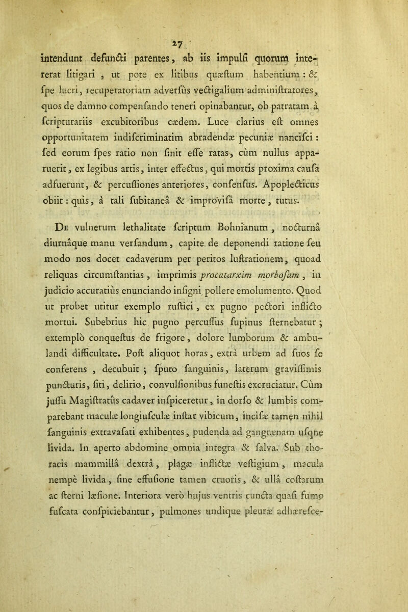 ^7 ' intendunt defundi parentes, ab iis impulfi quorum inte- rerat litigari , ut pote ex litibus quxftum habentium : & fpe lucri, recuperatoriam adverfiis vedigalium adminiftratores, quos de damno compeiifando teneri opinabantur, ob patratam a fcripturariis excubitoribus caedem. Luce clarius eft omnes opportunitatem indifcriminatim abradendae pecuniae nancifci: fed eorum fpes ratio non finit efTe ratas, cum nullus appa- ruerit, ex legibus artis, inter effedus, qui mortis proxima caufa adfuerunt, 8c perculliones anteriores, confenfus. Apopledicus obiit: quis, a tali fubitanea & improVifa morte, tutus. De vulnerum lethalitate fcriptura Bohnianum , nodurna diurnaque manu verfandum, capite de deponendi ratione feii modo nos docet cadaverum per peritos luftrationem, quoad reliquas circumftantias, imprimis procatarxim morhofam , in judicio accuratius enunciando infigni pollere emolumento. Quod ut probet utitur exemplo ruftici, ex pugno pedori inflido mortui. Subebrius hic pugno percuflTus fupinus fternebatur; extemplo ^conqueftus de frigore, dolore lumborum & ambu- landi difficultate. Poft aliquot horas, extra urbem ad fuos fe conferens , decubuit j fputo fanguinis, laterum graviflimis punduris, fiti, delirio, convulflonibus funeftis excruciatur. Cum jufTu Magiftratus cadaver infplceretur, in dorfo & lumbis com- parebant maculce longiufcul^e inftar vibicum, incifie tamen nihil fanguinis extravafati exhibentes, pudenda ad gangraenam ufqne livida. In aperto abdomine omnia integra & falva. Sub tho- racis mammilla dextra, plagae inflido veftigium , macula nempe livida, fine effufione tamen cruoris, & ulla coftarum ac fterni Isfione. Interiora veib hujus ventris eunda quafi fumo fufeata confpiciebantur, pulmones undique pleurae adhaerefee-