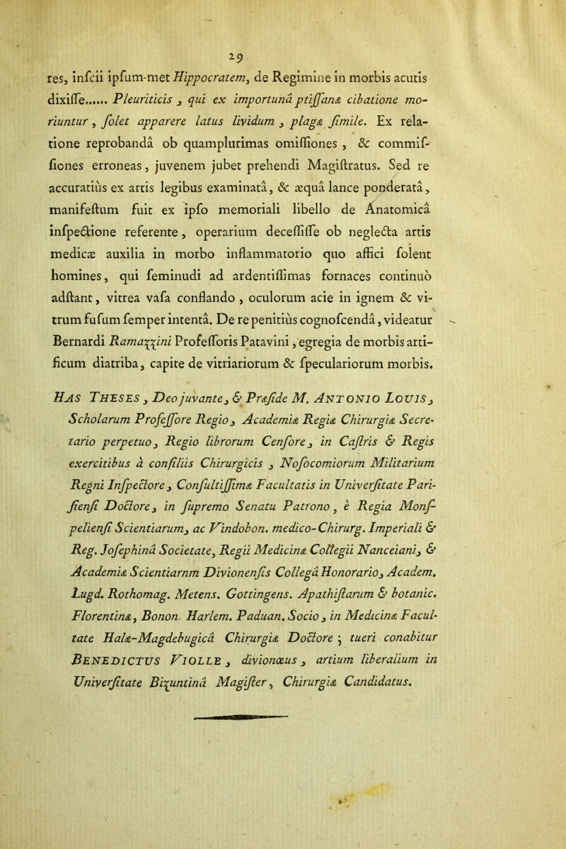 29 res, infcii ipfum-met Hippocratem, de Regimine in morbis acutis dixifTe Pleuriticis , qui ex importuna pti£an<& cibatione mo- riuntur , folet apparere latus lividum , plag£ fimile. Ex rela- tione reprobanda ob quamplurimas omifllones , & commif- flones erroneas, juvenem jubet prehendi Magiftratus. Sed re accuratius ex artis legibus examinata, & aequa lance ponderata, manifeftum fuit ex ipfo memoriali libello de Anatomica infpedione referente, operarium deceflilTe ob negleda artis medicae auxilia in morbo inflammatorio quo affici folent homines, qui feminudi ad ardentiffimas fornaces continuo adftant, vitrea vafa conflando , oculorum acie in ignem & vi- trum fufum femper intenta. De re penitius cognofcenda, videatur Bernardi Kama-;p(ini Profeffioris Patavini, egregia de morbis arti- ficum diatriba, capite de vitriariorum & fpeculariorum morbis. Has Theses , Deo juvante ^ & Pr&Jide M. Ahtonio LouiSj Scholarum Profejfore Regio^ AcademU RegU ChirurgU Secre- tario perpetuo i Regio librorum Cenfore ^ in Cajlris & Regis exercitibus d confiliis Chirurgicis j Nofocomiorum Militarium Regni Infpeclore^ ConfultiJJimix, Facultatis in Univerjitate Pari- JienJi Doclore^ in fupremo Senatu Patrono, e Regia Monf- pelienji Scientiarum3 ac Vindobon. medico-Chirurg. Imperiali & Rcg. Jofephind Societate, Regii Medicimz Collegii Nanceiani^ & Academm Scientiarnm Divionenjis Collega Honorario^ Academ. Lugd. Rothomag. Metens. Gottingens. Apathijlarum & botanic. Florentina, Bonon. Harlem. Paduan.Socio 3 in Medicina Facul- tate HaU-Magdebugicd Chirurgia Doctore j tueri conabitur Benedictus Hi olle 3 divionxus 3 artium liberalium in Univerjitate Biypmtind Magijler, Chirurgia Candidatus.