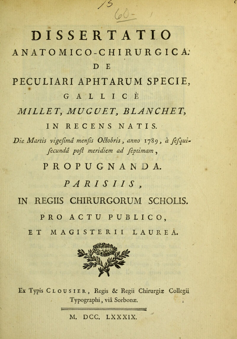 ANATOMICO-CHIRURGICA; PECULIARI APHTARUM SPECIE, G A L L I C E MILLET, MUGUET, BLANCHET, IN RECENS NATIS. Die Manis vigefimd menfis Oclobrh y anno 1789, a fefqui^ PROPUGNANDA. PARISIIS, IN REGIIS CHIRURGORUM SCHOLIS. PRO ACTU PUBLICO, ET MAGISTERII LAUREA. Ex Typis Clousier, Regis & Regii Chirurgia Collegii Typographi, via Sorbon^e. * D E fecunda pofi meridiem ad feptimam , M. DCC. LXXXIX.