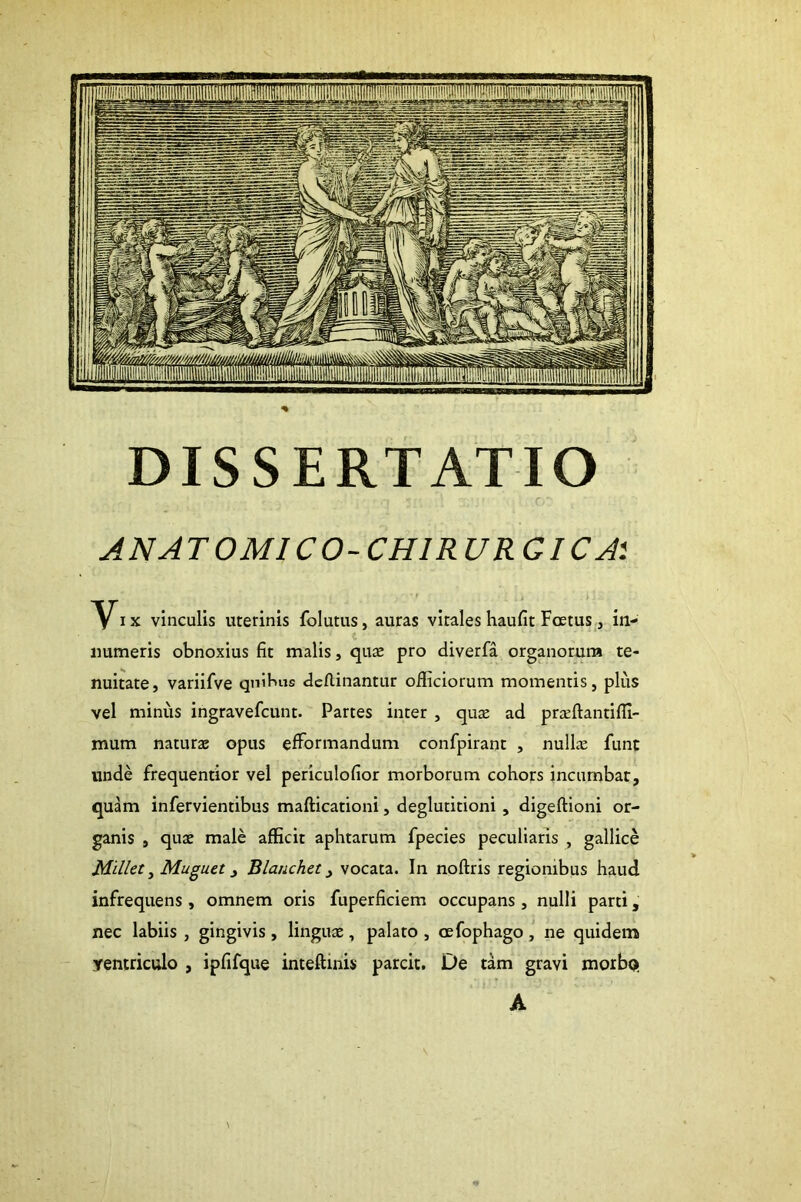 ANATOMICO-CHIRURGICA'. ^IX vinculis uterinis folutus, auras vitales haufit Foetus, in- «umeris obnoxius fit malis, qute pro diverfa organorum te- nuitate, variifve quibus dcflinantur officiorum momentis, plus vel minus ingravefcunt. Partes inter , quje ad pricftantifli- mum naturjB opus efformandum confpirant , nullae fune unde frequentior vel periculofior morborum cohors incumbar, quam infervientibus mafticationi, deglutitioni, digeftioni or- ganis , quae male afficit aphtarum fpecies peculiaris , gallice Mdlet ^ Muguet ^ Blanchet ^ vocata. In noftris regionibus haud infrequens, omnem oris fuperficiem occupans, nulli parti, nec labiis , gingivis, linguae, palato , oefophago , ne quidem ventriculo , ipfifque inteftinis parcit. De tam gravi morbo; A