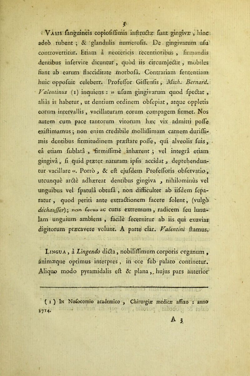 Vasis fanguineis copiofiffimis inftrudx funt gingivae hinc adeo rubent; &‘glandulis numerofis. De. gingivarum ufu controverticur. Etiam a neotericis recentioribus , firmandis dentibus infervire dicuntur , quod iis circum)edae, mobiles fiant ab earum flacciditate morbofa. Contrariam fententiam huic oppofuit celeberr. Profeifor Giflenfis, Michi Bernard. Valentinus (i) inquiens : n ufum gingivarum quod fpedat , alias is habetur, ut dentium ordinem obfeplat, atque oppletis eorum intervallis, vacillaturam eorum compagem firmet. Nos autem cum pace tantorum virorum hsec vix admitti polTe cxiftimamus; non enim credibile molliflimam carnem durifli- mis dentibus firmitudinem praeftare pofie, qui alveolis fuis, . ea etiam fublata , ‘firmiflime inhaerent ; vel integra etiam gingiva, fi quid praeter naturam ipfis accidat, deprehendun- tur vacillare «. Porro j & eft ejufdem Profelforis obfervatio, utcunque arde adhaereat dentibus gingiva ^ nihilominus vel unguibus vel fpatula obtufa , non difficulter ab iifdem fepa- ratur , quod periti ante extradionem facere folent, (vulgo dechaujfer); non fiscum ac cutis extremum, radicem feu lunu- lam unguium ambiens , facile fecernitur ab iis qui exuvias digitorum praecavere volunt. A parte clar. Valentini fiamus. Lingua , a Lingendo dida, nobiliffimum corporis organum , animaeque optimus interpres, in ore fub palato continetur. Aliquo modo pyramidalis efi & planahujus pars anterior' ( I ) In Nofocomio academico , Chirurgis medies affixo ; anno 1714* ’ ^ ^ i I