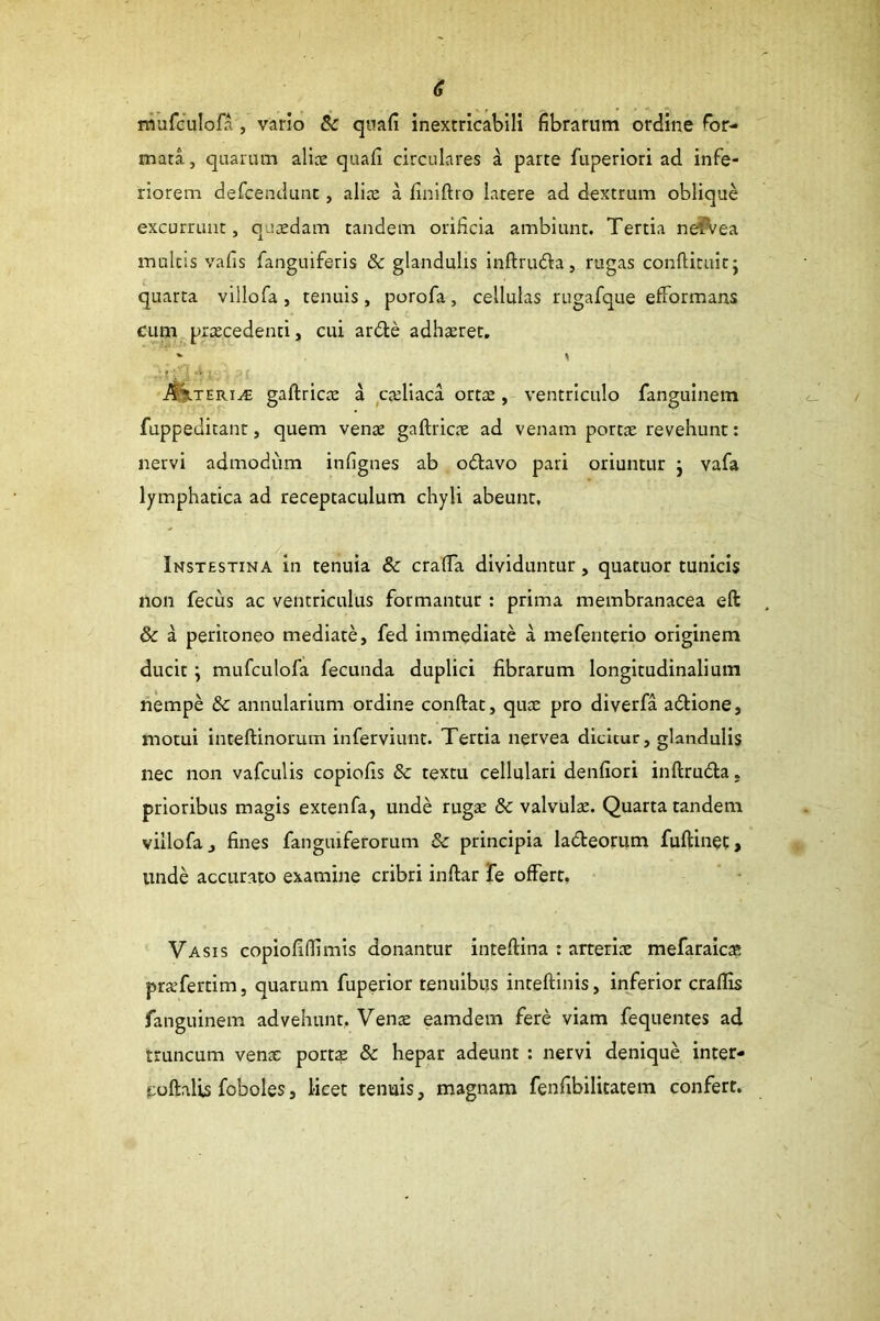mufculofa, vario & qiiafi inextricabili fibrarum ordine for- mata , quarum alite quafi circulares a parte fuperiori ad infe- riorem defcendunt, alite a finiftro latere ad dextrum oblique excurrunt, qutedam tandem orificia ambiunt. Tertia ne^ea multis vafis fanguiferis & glandulis inftrufta, rugas conftituitj quarta villofa , tenuis, porofa, cellulas rugafque efformans cum pxtecedenti, cui ardle adhteret. \ ;r._ : gaftricte a cteliaca orts, ventriculo fanguinem fuppeditant, quem vente gaftricte ad venam portae revehunt: nervi admodum infignes ab otftavo pari oriuntur j vafa lymphatica ad receptaculum chyli abeunt, Instestina in tenuia & crafta dividuntur, quatuor tunicis non fecus ac ventriculus formantur : prima membranacea eft & a peritoneo mediate, fed immediate a mefenterio originem ducit \ mufculofa fecunda duplici fibrarum longitudinalium liempe & annularium ordine conftat, qute pro diverfa aftione, motui inteftinorum inferviunt. Tertia nervea dicitur, glandulis nec non vafculis copiofis & textu cellulari denfiori inftruda, prioribus magis extenfa, unde rugte & valvula. Quarta tandem villofa, fines fangiuferorum & principia ladleorum fuftin$c, unde accurato examine cribri inftar Te offert. Vasis copiofillimis donantur inteftina : arterite mefaraic* prxfertim, quarum fuperior tenuibus inteftinis, inferior craflis fanguinem advehunt, Vente eamdem fere viam fequentes ad truncum vente portae & hepar adeunt : nervi denique inter- coftalis foboles, licet tenuis, magnam fenfibilitatem confert.