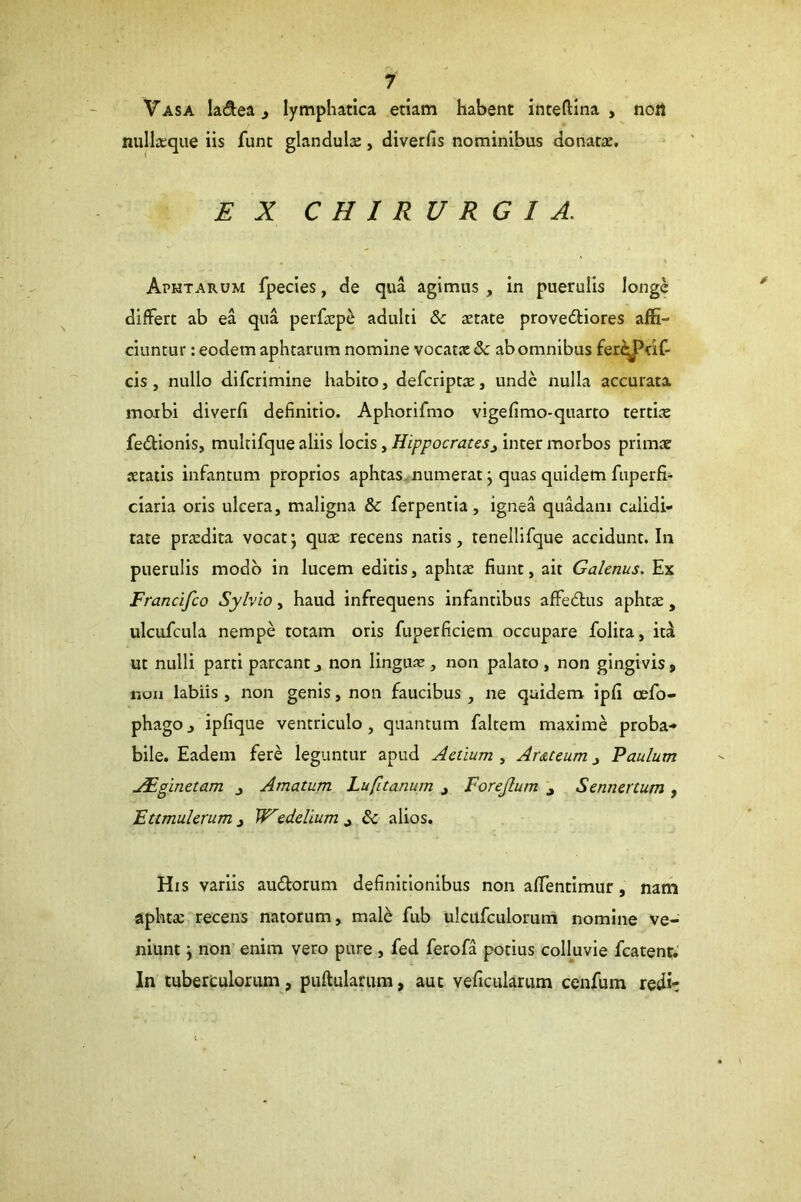 Vasa ladea, lymphatica etiam habent inteftina , nort nullieque iis funt glandulse, diverfis nominibus donatae. EX CHIRURGIA. Aphtarum fpecies, de qua agimus , in puerulis longe differt ab ea qua perfaep^ adulti & aetate provedliores affi- ciuntur: eodem aphtarum nomine vocat.x& ab omnibus fer^^df- cis , nullo difcrimine habito, defcriptx, unde nulla accurata moibi diverfi definitio. Aphorifmo vigefimo-quarto tertite fedUonis, multifque aliis locis, Hippocrates^ inter morbos primae aetatis infantum proprios aphtas. numerat j quas quidem fuperfi- ciaria oris ulcera, maligna & ferpentia, ignea quadam calidi- tate praedita vocat \ qux recens natis, tenellifque accidunt. In puerulis modo in lucem editis, aphtae fiunt, ait Galenus. Ex Francifco Sylvio, haud infrequens infantibus affedtus aphtae, ulcufcula nempe totam oris fuperficiem occupare folita, it^ ut nulli parti parcant j non lingnx, non palato, non gingivis, nou labiis , non genis, non faucibus, ne quidem ipfi cefo- phago, ipfique ventriculo, quantum faltem maxime proba- bile. Eadem fere leguntur apud Actium , Ar&teum, Paulum jFginetam j Amatum Lufitanum j Forejlum i Sennertum , Fttmulerum i W^edelium^ Sc alios. His variis audorum definitionibus non affentimur, nam aphtae recens natorum, male fub ulcitfculorum nomine ve- niunt ) non enim vero pure , fed ferofa potius colluvie fcatent. In tuberculorum, pullularum, aut veficukrum cenfum redi: